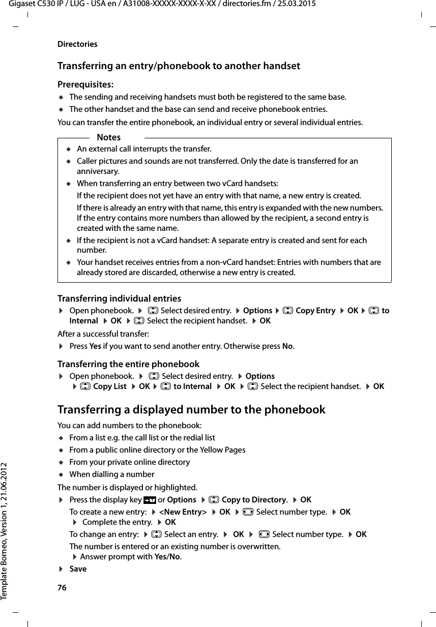 76  Gigaset C530 IP / LUG - USA en / A31008-XXXXX-XXXX-X-XX / directories.fm / 25.03.2015Template Borneo, Version 1, 21.06.2012DirectoriesTransferring an entry/phonebook to another handsetPrerequisites:uThe sending and receiving handsets must both be registered to the same base. uThe other handset and the base can send and receive phonebook entries.You can transfer the entire phonebook, an individual entry or several individual entries.Transferring individual entries¤Open phonebook.  ¤q Select desired entry.  ¤Options ¤qCopy Entry  ¤OK ¤qto Internal  ¤OK  ¤q Select the recipient handset.  ¤OK After a successful transfer: ¤Press Yes if you want to send another entry. Otherwise press No. Transferring the entire phonebook¤Open phonebook.  ¤q Select desired entry.  ¤Options  ¤q Copy List  ¤OK ¤q to Internal  ¤OK  ¤q Select the recipient handset.  ¤OK Transferring a displayed number to the phonebookYou can add numbers to the phonebook:uFrom a list e.g. the call list or the redial listuFrom a public online directory or the Yellow PagesuFrom your private online directoryuWhen dialling a numberThe number is displayed or highlighted. ¤Press the display key Ó or Options  ¤q Copy to Directory.  ¤OKTo create a new entry:  ¤&lt;New Entry&gt;  ¤OK  ¤r Select number type.  ¤OK  ¤Complete the entry.  ¤OK To change an entry:  ¤q Select an entry.  ¤OK  ¤r Select number type.  ¤OKThe number is entered or an existing number is overwritten.  ¤Answer prompt with Yes/No.¤Save NotesuAn external call interrupts the transfer.uCaller pictures and sounds are not transferred. Only the date is transferred for an anniversary. uWhen transferring an entry between two vCard handsets: If the recipient does not yet have an entry with that name, a new entry is created. If there is already an entry with that name, this entry is expanded with the new numbers. If the entry contains more numbers than allowed by the recipient, a second entry is created with the same name.uIf the recipient is not a vCard handset: A separate entry is created and sent for each number. uYour handset receives entries from a non-vCard handset: Entries with numbers that are already stored are discarded, otherwise a new entry is created. 