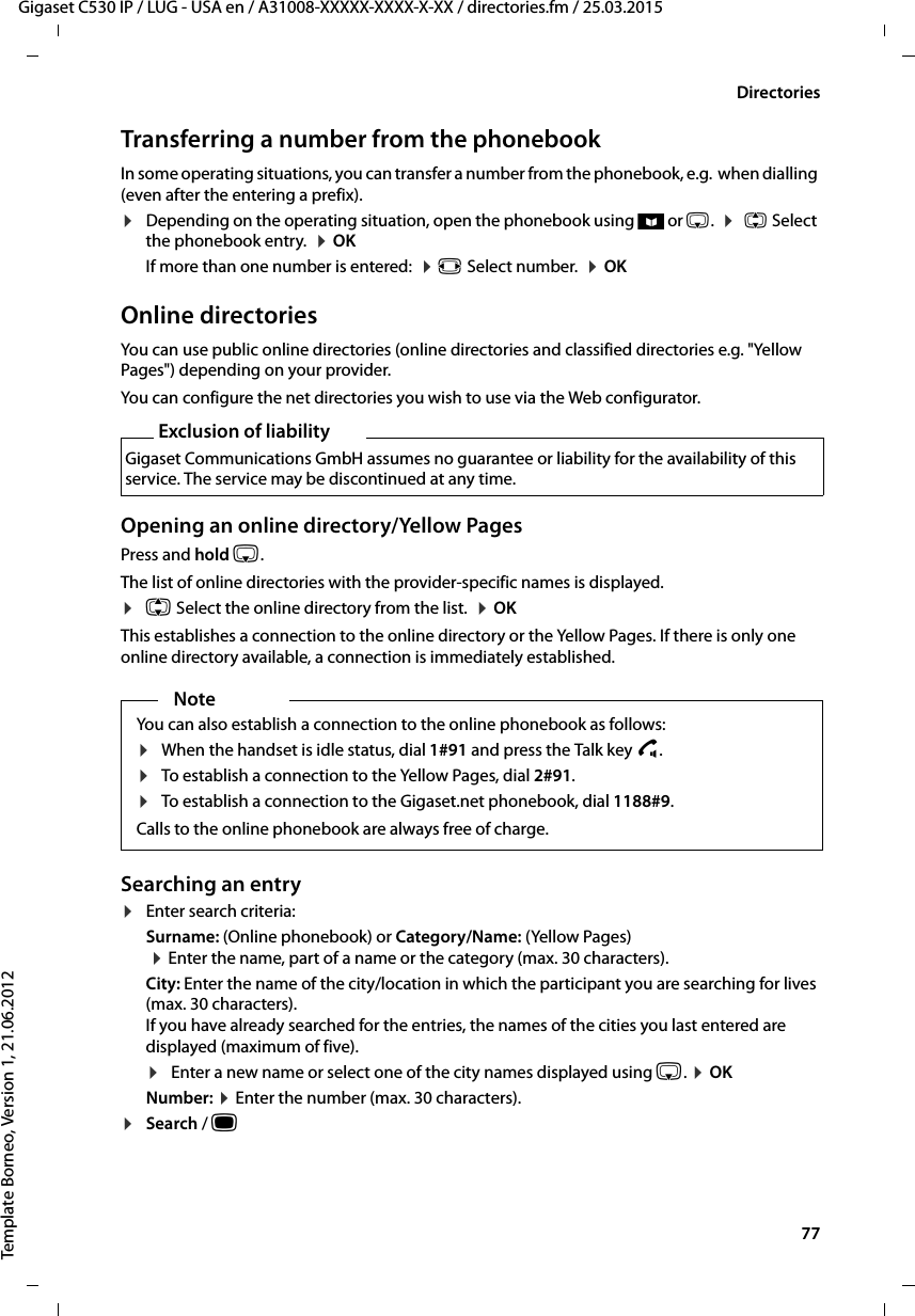  77Gigaset C530 IP / LUG - USA en / A31008-XXXXX-XXXX-X-XX / directories.fm / 25.03.2015Template Borneo, Version 1, 21.06.2012DirectoriesTransferring a number from the phonebook In some operating situations, you can transfer a number from the phonebook, e.g.  when dialling (even after the entering a prefix).¤Depending on the operating situation, open the phonebook using ö or s.  ¤q Select the phonebook entry.  ¤OK If more than one number is entered:  ¤r Select number.  ¤OKOnline directoriesYou can use public online directories (online directories and classified directories e.g. &quot;Yellow Pages&quot;) depending on your provider. You can configure the net directories you wish to use via the Web configurator. Opening an online directory/Yellow PagesPress and hold s. The list of online directories with the provider-specific names is displayed. ¤q Select the online directory from the list.  ¤OKThis establishes a connection to the online directory or the Yellow Pages. If there is only one online directory available, a connection is immediately established. Searching an entry¤Enter search criteria: Surname: (Online phonebook) or Category/Name: (Yellow Pages) ¤Enter the name, part of a name or the category (max. 30 characters). City: Enter the name of the city/location in which the participant you are searching for lives (max. 30 characters). If you have already searched for the entries, the names of the cities you last entered are displayed (maximum of five). ¤Enter a new name or select one of the city names displayed using s. ¤OKNumber: ¤Enter the number (max. 30 characters). ¤Search / w Exclusion of liabilityGigaset Communications GmbH assumes no guarantee or liability for the availability of this service. The service may be discontinued at any time.NoteYou can also establish a connection to the online phonebook as follows: ¤When the handset is idle status, dial 1#91 and press the Talk key c.¤To establish a connection to the Yellow Pages, dial 2#91.¤To establish a connection to the Gigaset.net phonebook, dial 1188#9.Calls to the online phonebook are always free of charge.