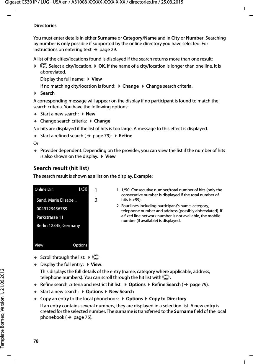 78  Gigaset C530 IP / LUG - USA en / A31008-XXXXX-XXXX-X-XX / directories.fm / 25.03.2015Template Borneo, Version 1, 21.06.2012DirectoriesYou must enter details in either Surname or Category/Name and in City or Number. Searching by number is only possible if supported by the online directory you have selected. For instructions on entering text ¢page 29. A list of the cities/locations found is displayed if the search returns more than one result: ¤q Select a city/location. ¤OK. If the name of a city/location is longer than one line, it is abbreviated. Display the full name:  ¤ViewIf no matching city/location is found:  ¤Change  ¤Change search criteria. ¤SearchA corresponding message will appear on the display if no participant is found to match the search criteria. You have the following options: uStart a new search:  ¤New uChange search criteria:  ¤ChangeNo hits are displayed if the list of hits is too large. A message to this effect is displayed. uStart a refined search (¢page 79):  ¤RefineOr uProvider dependent: Depending on the provider, you can view the list if the number of hits is also shown on the display.  ¤View Search result (hit list)The search result is shown as a list on the display. Example:uScroll through the list:  ¤q uDisplay the full entry:  ¤View. This displays the full details of the entry (name, category where applicable, address, telephone numbers). You can scroll through the hit list with q.uRefine search criteria and restrict hit list:  ¤Options ¤Refine Search (¢page 79).uStart a new search:  ¤Options ¤New SearchuCopy an entry to the local phonebook:  ¤Options ¤Copy to DirectoryIf an entry contains several numbers, they are displayed in a selection list. A new entry is created for the selected number. The surname is transferred to the Surname field of the local phonebook (¢page 75). 12Online Dir. 1/50Sand, Marie Elisabe ...0049123456789Parkstrasse 11Berlin 12345, GermanyView Options1. 1/50: Consecutive number/total number of hits (only the consecutive number is displayed if the total number of hits is &gt;99). 2. Four lines including participant&apos;s name, category, telephone number and address (possibly abbreviated). If a fixed line network number is not available, the mobile number (if available) is displayed. 