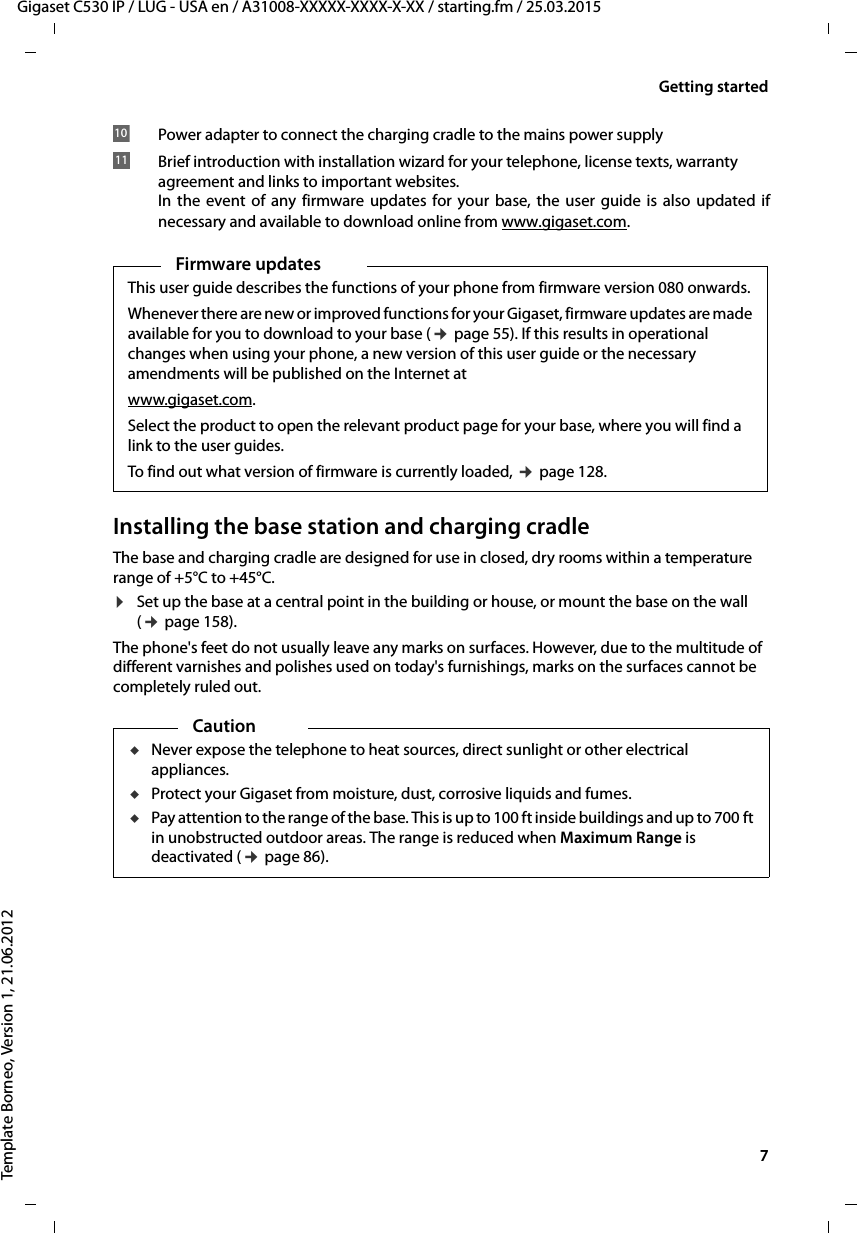   7Gigaset C530 IP / LUG - USA en / A31008-XXXXX-XXXX-X-XX / starting.fm / 25.03.2015Template Borneo, Version 1, 21.06.2012Getting startedInstalling the base station and charging cradleThe base and charging cradle are designed for use in closed, dry rooms within a temperature range of +5°C to +45°C. ¤Set up the base at a central point in the building or house, or mount the base on the wall (¢page 158).The phone&apos;s feet do not usually leave any marks on surfaces. However, due to the multitude of different varnishes and polishes used on today&apos;s furnishings, marks on the surfaces cannot be completely ruled out.Power adapter to connect the charging cradle to the mains power supplyBrief introduction with installation wizard for your telephone, license texts, warranty agreement and links to important websites. In the event of any firmware updates for your base, the user guide is also updated ifnecessary and available to download online from www.gigaset.com. 1011Firmware updatesThis user guide describes the functions of your phone from firmware version 080 onwards.Whenever there are new or improved functions for your Gigaset, firmware updates are made available for you to download to your base (¢page 55). If this results in operational changes when using your phone, a new version of this user guide or the necessary amendments will be published on the Internet at www.gigaset.com.Select the product to open the relevant product page for your base, where you will find a link to the user guides. To find out what version of firmware is currently loaded, ¢page 128. CautionuNever expose the telephone to heat sources, direct sunlight or other electrical appliances.uProtect your Gigaset from moisture, dust, corrosive liquids and fumes.uPay attention to the range of the base. This is up to 100 ft inside buildings and up to 700 ft in unobstructed outdoor areas. The range is reduced when Maximum Range is deactivated (¢page 86).