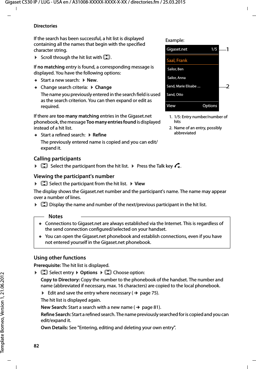 82  Gigaset C530 IP / LUG - USA en / A31008-XXXXX-XXXX-X-XX / directories.fm / 25.03.2015Template Borneo, Version 1, 21.06.2012DirectoriesIf the search has been successful, a hit list is displayed containing all the names that begin with the specified character string. ¤Scroll through the hit list with q. If no matching entry is found, a corresponding message is displayed. You have the following options:uStart a new search:  ¤New.uChange search criteria:  ¤ChangeThe name you previously entered in the search field is used as the search criterion. You can then expand or edit as required. If there are too many matching entries in the Gigaset.net phonebook, the message Too many entries found is displayed instead of a hit list. uStart a refined search:  ¤RefineThe previously entered name is copied and you can edit/expand it. Calling participants¤q Select the participant from the hit list.  ¤ Press the Talk key c. Viewing the participant&apos;s number¤q Select the participant from the hit list.  ¤ViewThe display shows the Gigaset.net number and the participant&apos;s name. The name may appear over a number of lines. ¤q Display the name and number of the next/previous participant in the hit list.Using other functions Prerequisite: The hit list is displayed. ¤qSelect entry ¤Options  ¤q Choose option:Copy to Directory: Copy the number to the phonebook of the handset. The number and name (abbreviated if necessary, max. 16 characters) are copied to the local phonebook. ¤Edit and save the entry where necessary (¢page 75). The hit list is displayed again. New Search: Start a search with a new name (¢page 81).Refine Search: Start a refined search. The name previously searched for is copied and you can edit/expand it. Own Details: See &quot;Entering, editing and deleting your own entry&quot;.21Gigaset.net 1/5Saal, Frank Sailor, Ben Sailor, AnnaSand, Marie Elisabe ....Sand, OttoView OptionsExample:1. 1/5: Entry number/number of hits2. Name of an entry, possibly abbreviatedNotesuConnections to Gigaset.net are always established via the Internet. This is regardless of the send connection configured/selected on your handset. uYou can open the Gigaset.net phonebook and establish connections, even if you have not entered yourself in the Gigaset.net phonebook.