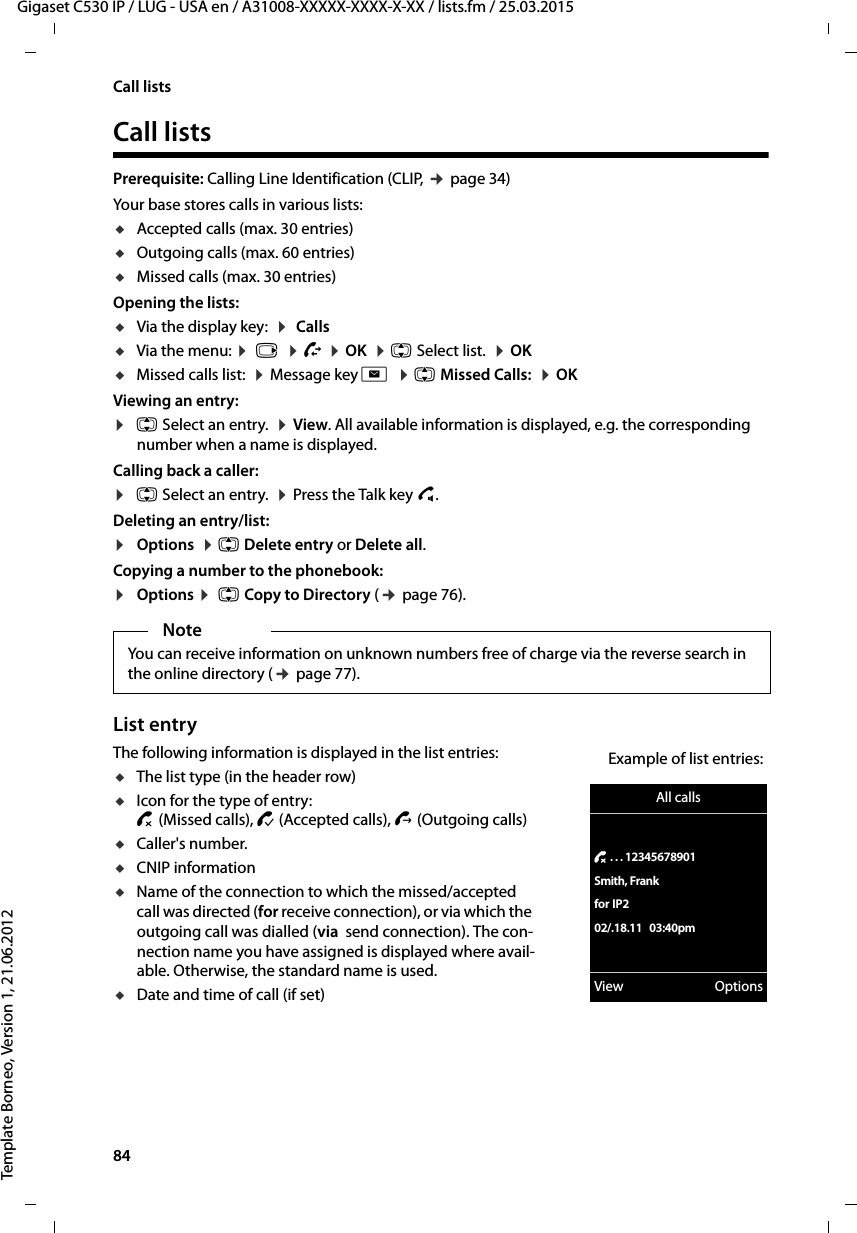 84  Gigaset C530 IP / LUG - USA en / A31008-XXXXX-XXXX-X-XX / lists.fm / 25.03.2015Template Borneo, Version 1, 21.06.2012Call listsCall listsPrerequisite: Calling Line Identification (CLIP, ¢page 34)Your base stores calls in various lists: uAccepted calls (max. 30 entries)uOutgoing calls (max. 60 entries)uMissed calls (max. 30 entries)Opening the lists:uVia the display key:  ¤ Calls uVia the menu: ¤ v  ¤Ê ¤OK  ¤q Select list.  ¤OKuMissed calls list:  ¤Message key f  ¤qMissed Calls:  ¤OK Viewing an entry:¤q Select an entry.  ¤View. All available information is displayed, e.g. the corresponding number when a name is displayed.Calling back a caller:¤q Select an entry.  ¤Press the Talk key c.Deleting an entry/list:¤Options  ¤q Delete entry or Delete all.Copying a number to the phonebook:¤Options ¤ q Copy to Directory (¢page 76).List entryThe following information is displayed in the list entries: uThe list type (in the header row) uIcon for the type of entry:™(Missed calls), ›(Accepted calls), š(Outgoing calls)uCaller&apos;s number.uCNIP informationuName of the connection to which the missed/accepted call was directed (for receive connection), or via which the outgoing call was dialled (via  send connection). The con-nection name you have assigned is displayed where avail-able. Otherwise, the standard name is used.uDate and time of call (if set)NoteYou can receive information on unknown numbers free of charge via the reverse search in the online directory (¢page 77).All calls™ . . . 12345678901Smith, Frankfor IP202/.18.11 03:40pmView OptionsExample of list entries: