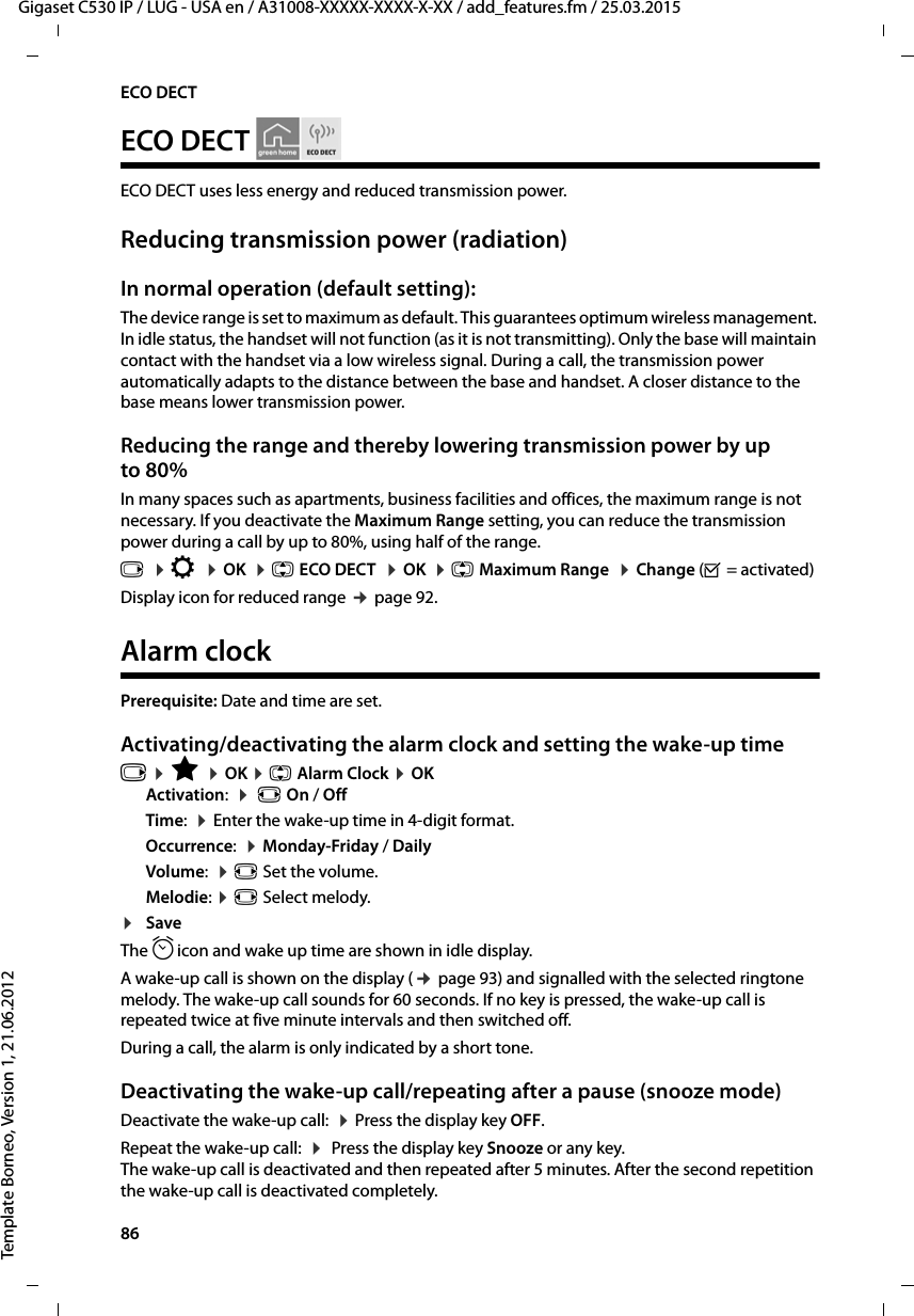 86  Gigaset C530 IP / LUG - USA en / A31008-XXXXX-XXXX-X-XX / add_features.fm / 25.03.2015Template Borneo, Version 1, 21.06.2012ECO DECTECO DECTECO DECT uses less energy and reduced transmission power. Reducing transmission power (radiation)In normal operation (default setting):The device range is set to maximum as default. This guarantees optimum wireless management. In idle status, the handset will not function (as it is not transmitting). Only the base will maintain contact with the handset via a low wireless signal. During a call, the transmission power automatically adapts to the distance between the base and handset. A closer distance to the base means lower transmission power.Reducing the range and thereby lowering transmission power by up to 80%In many spaces such as apartments, business facilities and offices, the maximum range is not necessary. If you deactivate the Maximum Range setting, you can reduce the transmission power during a call by up to 80%, using half of the range. v  ¤Ï  ¤OK  ¤q ECO DECT  ¤OK  ¤q Maximum Range  ¤Change (³=activated) Display icon for reduced range ¢page 92. Alarm clockPrerequisite: Date and time are set.Activating/deactivating the alarm clock and setting the wake-up timev ¤É ¤OK ¤q Alarm Clock ¤OKActivation:  ¤ r On / OffTime:  ¤Enter the wake-up time in 4-digit format.Occurrence:  ¤Monday-Friday / DailyVolume:  ¤r Set the volume.Melodie: ¤r Select melody.¤SaveThe ¼icon and wake up time are shown in idle display.A wake-up call is shown on the display (¢page 93) and signalled with the selected ringtone melody. The wake-up call sounds for 60 seconds. If no key is pressed, the wake-up call is repeated twice at five minute intervals and then switched off. During a call, the alarm is only indicated by a short tone. Deactivating the wake-up call/repeating after a pause (snooze mode)Deactivate the wake-up call:  ¤Press the display key OFF.Repeat the wake-up call:  ¤ Press the display key Snooze or any key. The wake-up call is deactivated and then repeated after 5 minutes. After the second repetition the wake-up call is deactivated completely.