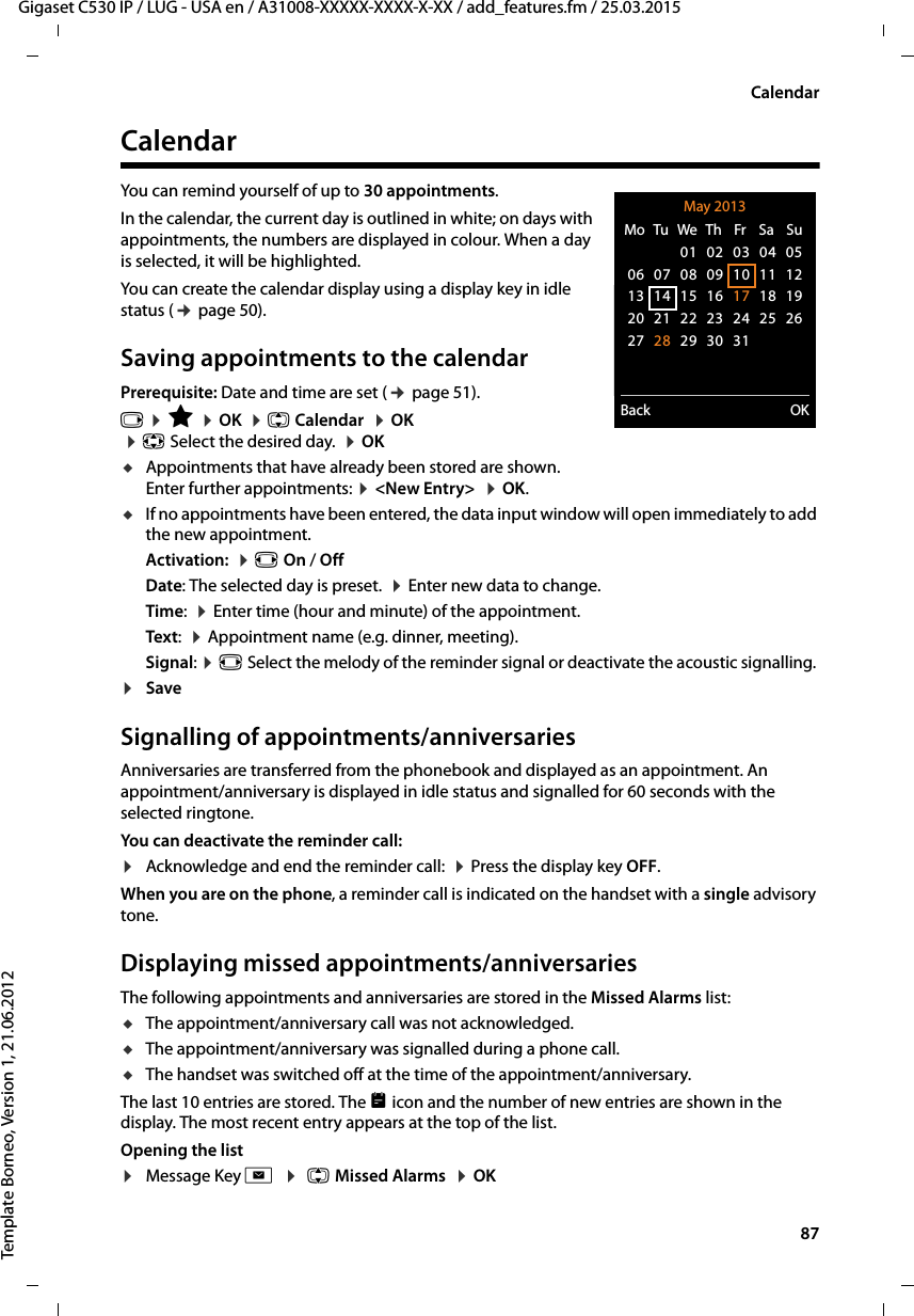  87Gigaset C530 IP / LUG - USA en / A31008-XXXXX-XXXX-X-XX / add_features.fm / 25.03.2015Template Borneo, Version 1, 21.06.2012CalendarCalendarYou can remind yourself of up to 30 appointments.In the calendar, the current day is outlined in white; on days with appointments, the numbers are displayed in colour. When a day is selected, it will be highlighted.You can create the calendar display using a display key in idle status (¢page 50).Saving appointments to the calendarPrerequisite: Date and time are set (¢page 51).v ¤É ¤OK  ¤q Calendar  ¤OK  ¤p Select the desired day.  ¤OKuAppointments that have already been stored are shown. Enter further appointments: ¤&lt;New Entry&gt;  ¤OK.uIf no appointments have been entered, the data input window will open immediately to add the new appointment. Activation:  ¤r On / OffDate: The selected day is preset.  ¤Enter new data to change. Time:  ¤Enter time (hour and minute) of the appointment.Text:  ¤Appointment name (e.g. dinner, meeting). Signal: ¤r Select the melody of the reminder signal or deactivate the acoustic signalling. ¤Save Signalling of appointments/anniversariesAnniversaries are transferred from the phonebook and displayed as an appointment. An appointment/anniversary is displayed in idle status and signalled for 60 seconds with the selected ringtone.You can deactivate the reminder call:¤Acknowledge and end the reminder call:  ¤Press the display key OFF. When you are on the phone, a reminder call is indicated on the handset with a single advisory tone.Displaying missed appointments/anniversariesThe following appointments and anniversaries are stored in the Missed Alarms list: uThe appointment/anniversary call was not acknowledged.uThe appointment/anniversary was signalled during a phone call.uThe handset was switched off at the time of the appointment/anniversary.The last 10 entries are stored. The  icon and the number of new entries are shown in the display. The most recent entry appears at the top of the list.Opening the list ¤Message Key f  ¤ q Missed Alarms  ¤OK May 2013Back OKMo  Tu  We  Th  Fr  Sa  Su01 02 03 04 0506 07 08 09 10 11 1213 14 15 16 17 18 1920 21 22 23 24 25 2627 28 29 30 31