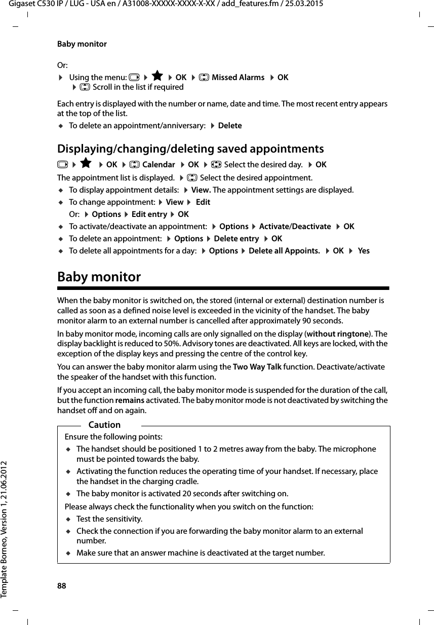 88  Gigaset C530 IP / LUG - USA en / A31008-XXXXX-XXXX-X-XX / add_features.fm / 25.03.2015Template Borneo, Version 1, 21.06.2012Baby monitorOr:¤Using the menu: v ¤É ¤OK  ¤q Missed Alarms  ¤OK ¤q Scroll in the list if requiredEach entry is displayed with the number or name, date and time. The most recent entry appears at the top of the list.uTo delete an appointment/anniversary:  ¤DeleteDisplaying/changing/deleting saved appointmentsv ¤É  ¤OK  ¤q Calendar  ¤OK  ¤p Select the desired day.  ¤OKThe appointment list is displayed.  ¤q Select the desired appointment. uTo display appointment details:  ¤View. The appointment settings are displayed. uTo change appointment: ¤View ¤ EditOr:  ¤Options ¤Edit entry ¤OKuTo activate/deactivate an appointment:  ¤Options ¤Activate/Deactivate  ¤OKuTo delete an appointment:  ¤Options ¤Delete entry  ¤OKuTo delete all appointments for a day:  ¤Options ¤Delete all Appoints.  ¤OK  ¤ YesBaby monitorWhen the baby monitor is switched on, the stored (internal or external) destination number is called as soon as a defined noise level is exceeded in the vicinity of the handset. The baby monitor alarm to an external number is cancelled after approximately 90 seconds. In baby monitor mode, incoming calls are only signalled on the display (without ringtone). The display backlight is reduced to 50%. Advisory tones are deactivated. All keys are locked, with the exception of the display keys and pressing the centre of the control key. You can answer the baby monitor alarm using the Two Way Talk function. Deactivate/activate the speaker of the handset with this function.If you accept an incoming call, the baby monitor mode is suspended for the duration of the call, but the function remains activated. The baby monitor mode is not deactivated by switching the handset off and on again. CautionEnsure the following points:uThe handset should be positioned 1 to 2 metres away from the baby. The microphone must be pointed towards the baby.uActivating the function reduces the operating time of your handset. If necessary, place the handset in the charging cradle.uThe baby monitor is activated 20 seconds after switching on.Please always check the functionality when you switch on the function:uTest the sensitivity.uCheck the connection if you are forwarding the baby monitor alarm to an external number.uMake sure that an answer machine is deactivated at the target number.