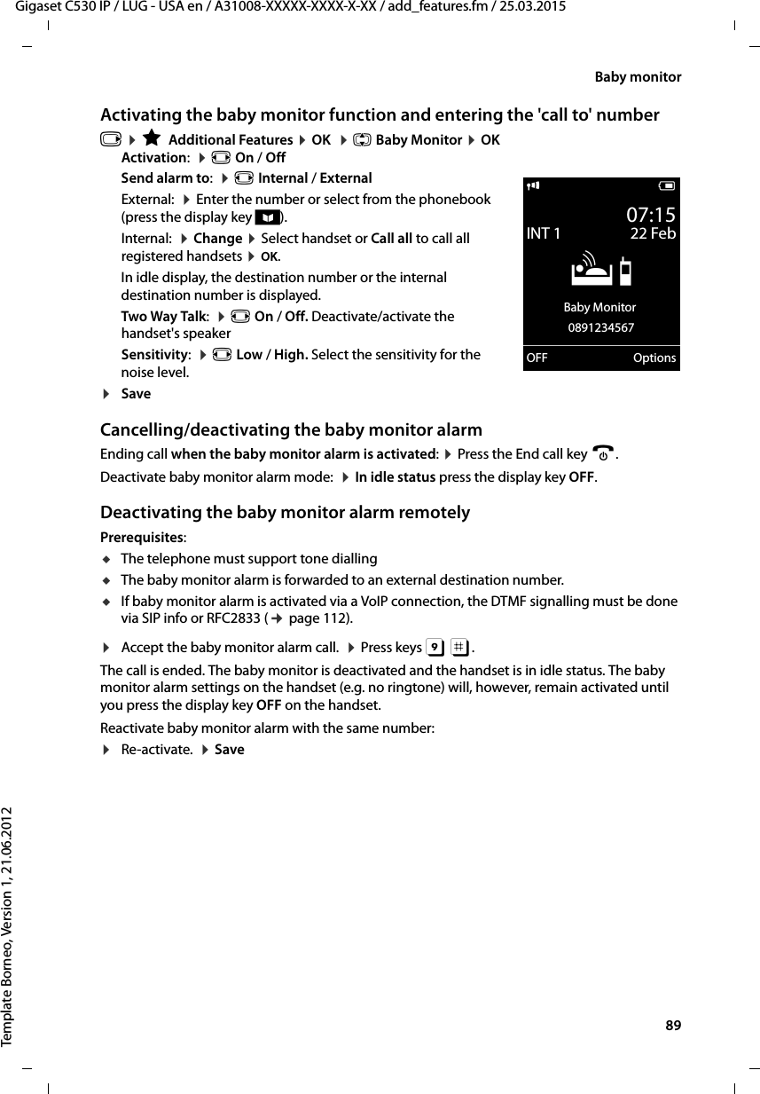  89Gigaset C530 IP / LUG - USA en / A31008-XXXXX-XXXX-X-XX / add_features.fm / 25.03.2015Template Borneo, Version 1, 21.06.2012Baby monitorActivating the baby monitor function and entering the &apos;call to&apos; numberv ¤ÉAdditional Features ¤OK  ¤q Baby Monitor ¤OKActivation:  ¤r On / OffSend alarm to:  ¤r Internal / ExternalExternal:  ¤Enter the number or select from the phonebook (press the display key ö). Internal:  ¤Change ¤Select handset or Call all to call all registered handsets ¤OK.In idle display, the destination number or the internal destination number is displayed.Two Way Talk:  ¤r On / Off. Deactivate/activate the handset&apos;s speaker Sensitivity:  ¤r Low / High. Select the sensitivity for the noise level.¤SaveCancelling/deactivating the baby monitor alarmEnding call when the baby monitor alarm is activated: ¤Press the End call key a.Deactivate baby monitor alarm mode:  ¤In idle status press the display key OFF.Deactivating the baby monitor alarm remotelyPrerequisites: uThe telephone must support tone dialling uThe baby monitor alarm is forwarded to an external destination number. uIf baby monitor alarm is activated via a VoIP connection, the DTMF signalling must be done via SIP info or RFC2833 (¢page 112). ¤Accept the baby monitor alarm call.  ¤Press keys 9 ;. The call is ended. The baby monitor is deactivated and the handset is in idle status. The baby monitor alarm settings on the handset (e.g. no ringtone) will, however, remain activated until you press the display key OFF on the handset. Reactivate baby monitor alarm with the same number:¤Re-activate.  ¤Savei V07:15INT 1 22 FebÁBaby Monitor 0891234567OFF Options