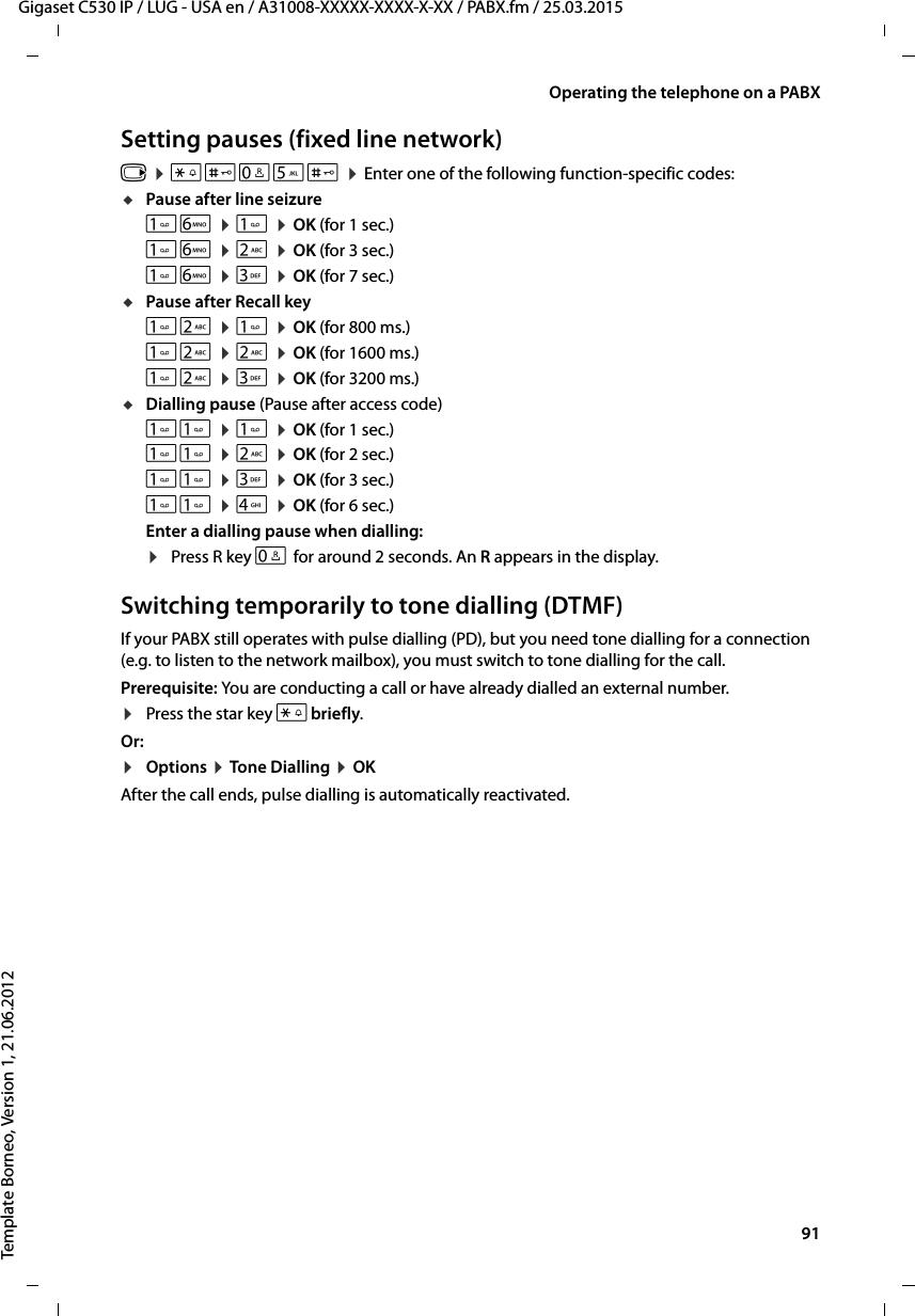  91Gigaset C530 IP / LUG - USA en / A31008-XXXXX-XXXX-X-XX / PABX.fm / 25.03.2015Template Borneo, Version 1, 21.06.2012Operating the telephone on a PABXSetting pauses (fixed line network)v ¤*#Q5# ¤Enter one of the following function-specific codes:uPause after line seizureL ¤ ¤OK (for 1 sec.)L ¤2 ¤OK (for 3 sec.)L ¤3 ¤OK (for 7 sec.)uPause after Recall key2 ¤ ¤OK (for 800 ms.)2 ¤2 ¤OK (for 1600 ms.)2 ¤3 ¤OK (for 3200 ms.)uDialling pause (Pause after access code) ¤ ¤OK (for 1 sec.) ¤2 ¤OK (for 2 sec.) ¤3 ¤OK (for 3 sec.) ¤4 ¤OK (for 6 sec.)Enter a dialling pause when dialling: ¤Press R key S for around 2 seconds. An R appears in the display.Switching temporarily to tone dialling (DTMF)If your PABX still operates with pulse dialling (PD), but you need tone dialling for a connection (e.g. to listen to the network mailbox), you must switch to tone dialling for the call.Prerequisite: You are conducting a call or have already dialled an external number.¤Press the star key *briefly.Or:¤Options ¤Tone Dialling ¤OKAfter the call ends, pulse dialling is automatically reactivated.