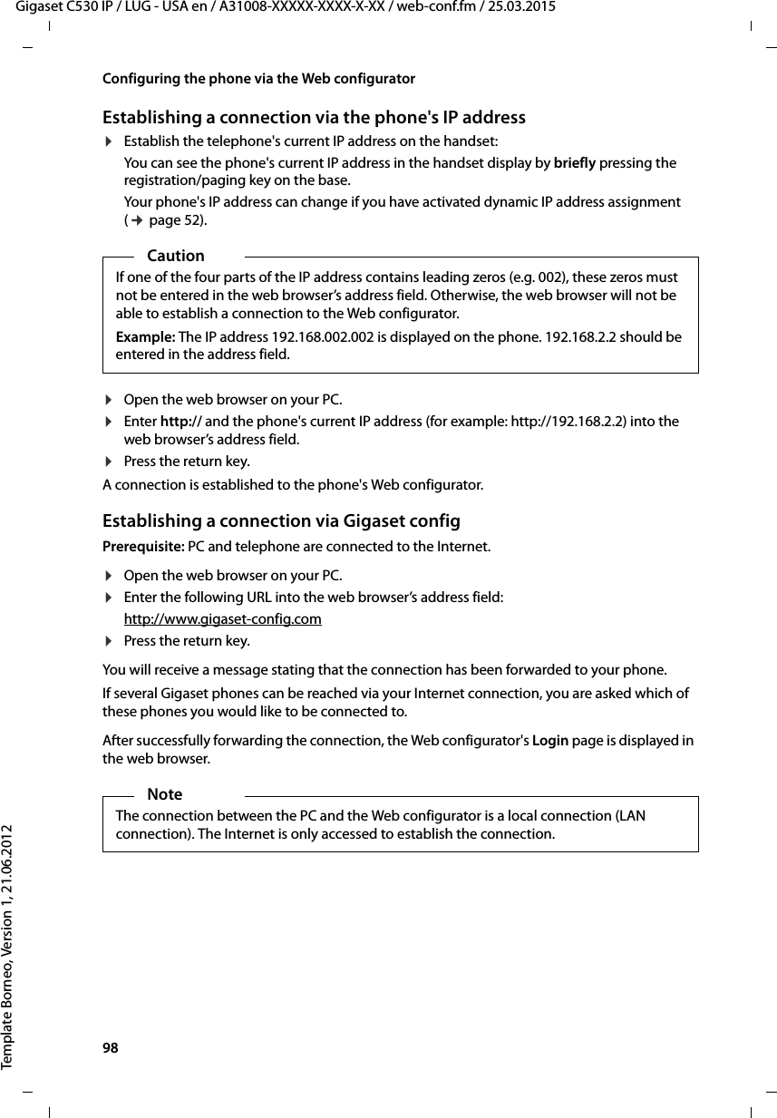 98  Gigaset C530 IP / LUG - USA en / A31008-XXXXX-XXXX-X-XX / web-conf.fm / 25.03.2015Template Borneo, Version 1, 21.06.2012Configuring the phone via the Web configuratorEstablishing a connection via the phone&apos;s IP address¤Establish the telephone&apos;s current IP address on the handset:You can see the phone&apos;s current IP address in the handset display by briefly pressing the registration/paging key on the base. Your phone&apos;s IP address can change if you have activated dynamic IP address assignment (¢page 52). ¤Open the web browser on your PC. ¤Enter http:// and the phone&apos;s current IP address (for example: http://192.168.2.2) into the web browser’s address field. ¤Press the return key. A connection is established to the phone&apos;s Web configurator. Establishing a connection via Gigaset configPrerequisite: PC and telephone are connected to the Internet.¤Open the web browser on your PC. ¤Enter the following URL into the web browser’s address field:http://www.gigaset-config.com¤Press the return key. You will receive a message stating that the connection has been forwarded to your phone. If several Gigaset phones can be reached via your Internet connection, you are asked which of these phones you would like to be connected to.After successfully forwarding the connection, the Web configurator&apos;s Login page is displayed in the web browser.CautionIf one of the four parts of the IP address contains leading zeros (e.g. 002), these zeros must not be entered in the web browser’s address field. Otherwise, the web browser will not be able to establish a connection to the Web configurator.Example: The IP address 192.168.002.002 is displayed on the phone. 192.168.2.2 should be entered in the address field.NoteThe connection between the PC and the Web configurator is a local connection (LAN connection). The Internet is only accessed to establish the connection. 