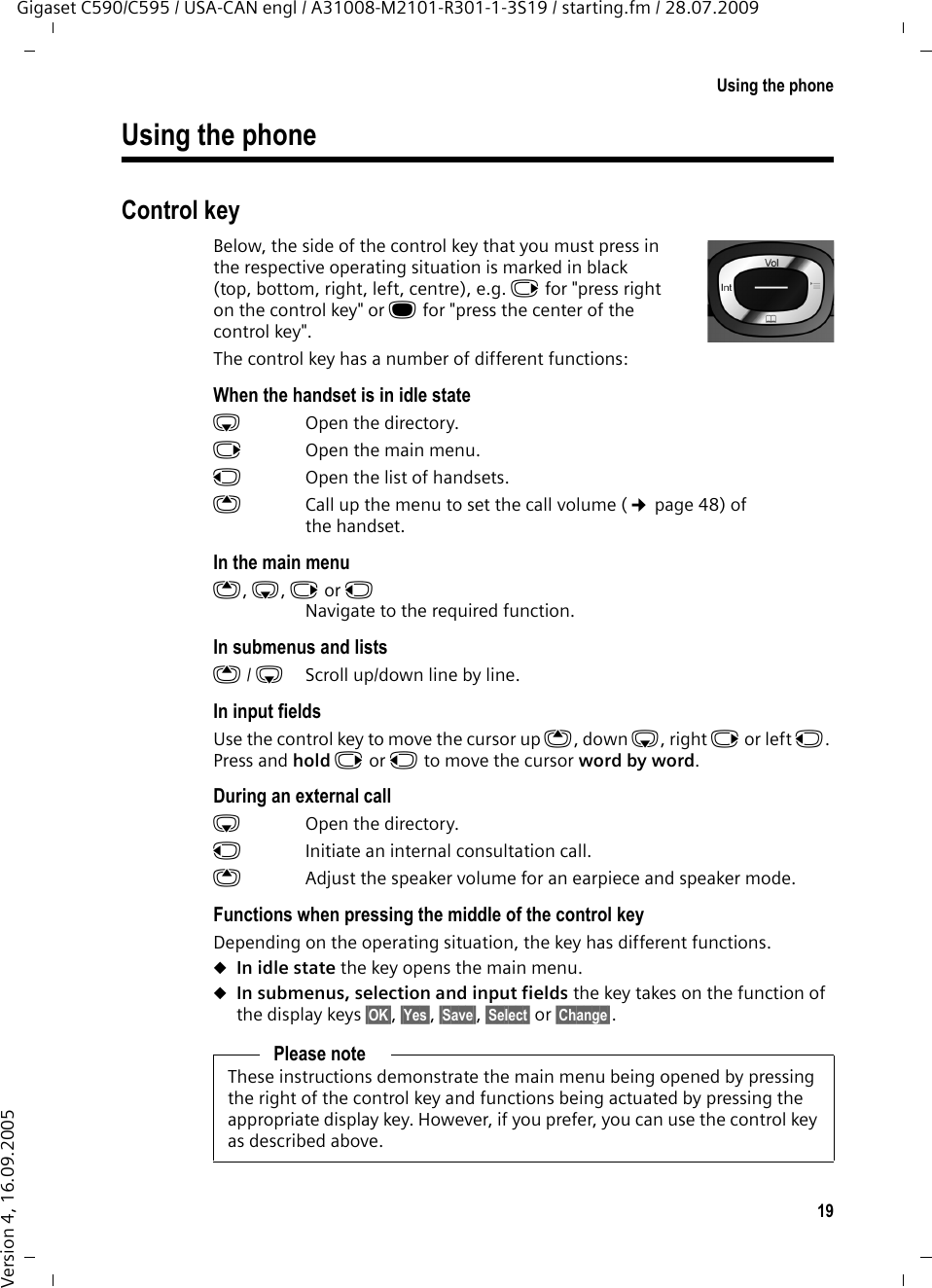 19Using the phoneGigaset C590/C595 / USA-CAN engl / A31008-M2101-R301-1-3S19 / starting.fm / 28.07.2009Version 4, 16.09.2005Using the phoneControl keyBelow, the side of the control key that you must press in the respective operating situation is marked in black (top, bottom, right, left, centre), e.g. v for &quot;press right on the control key&quot; or w for &quot;press the center of the control key&quot;. The control key has a number of different functions:When the handset is in idle states  Open the directory.v  Open the main menu.u  Open the list of handsets.tCall up the menu to set the call volume (¢page 48) of the handset.In the main menut, s, v or uNavigate to the required function.In submenus and listst/ s  Scroll up/down line by line.In input fieldsUse the control key to move the cursor up t, down s, right v or left u. Press and hold v or u to move the cursor word by word.During an external calls  Open the directory.u  Initiate an internal consultation call.tAdjust the speaker volume for an earpiece and speaker mode.Functions when pressing the middle of the control keyDepending on the operating situation, the key has different functions.uIn idle state the key opens the main menu.uIn submenus, selection and input fields the key takes on the function of the display keys §OK§, §Yes§, §Save§, §Select§ or §Change§.Please noteThese instructions demonstrate the main menu being opened by pressing the right of the control key and functions being actuated by pressing the appropriate display key. However, if you prefer, you can use the control key as described above.