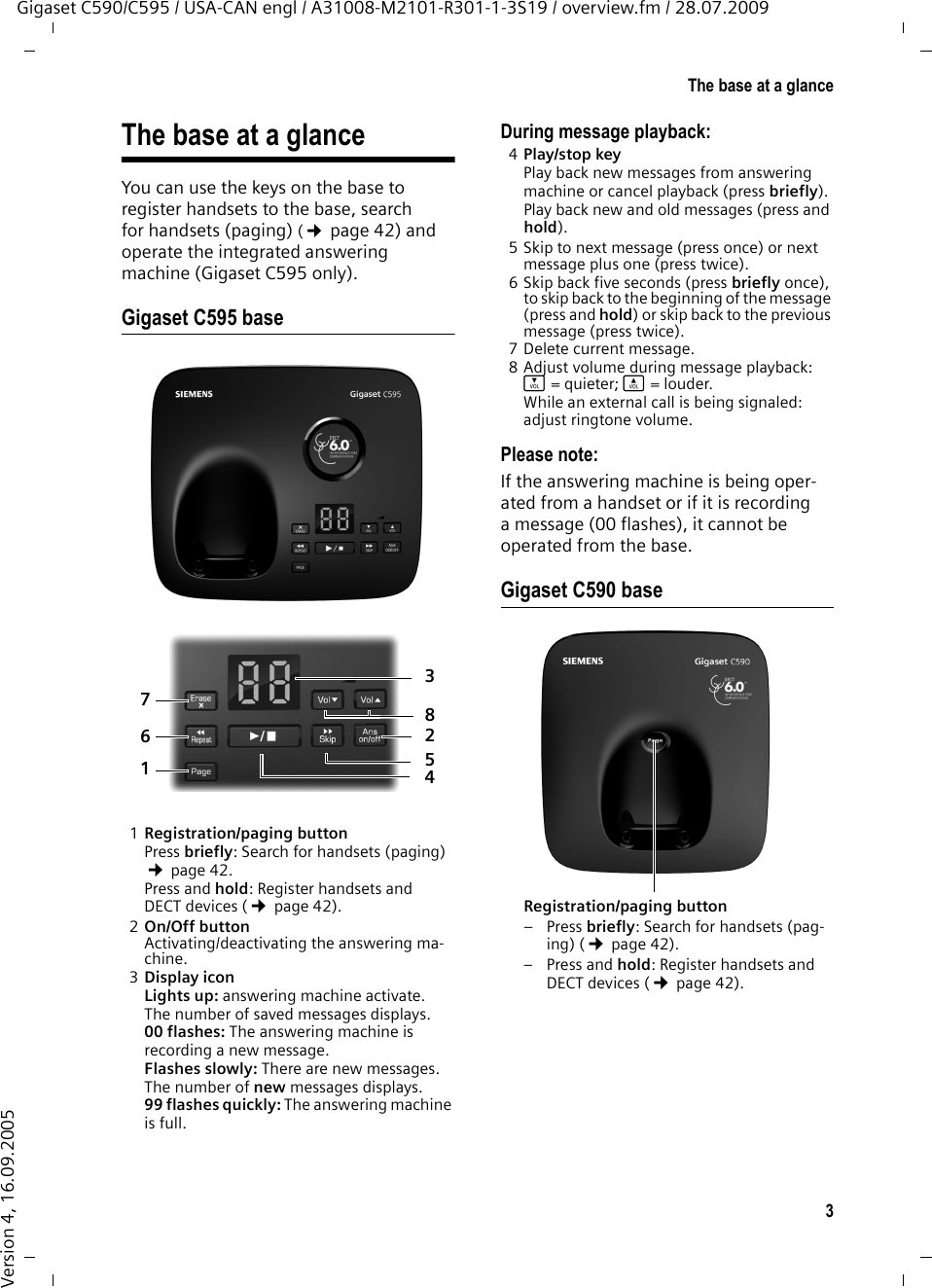 3The base at a glanceGigaset C590/C595 / USA-CAN engl / A31008-M2101-R301-1-3S19 / overview.fm / 28.07.2009Version 4, 16.09.2005The base at a glance You can use the keys on the base to register handsets to the base, search for handsets (paging) (¢page 42) and operate the integrated answering machine (Gigaset C595 only).Gigaset C595 base1Registration/paging buttonPress briefly: Search for handsets (paging) ¢page 42.Press and hold: Register handsets and DECT devices (¢page 42).2On/Off buttonActivating/deactivating the answering ma-chine. 3Display icon Lights up: answering machine activate.The number of saved messages displays.00 flashes: The answering machine is recording a new message.Flashes slowly: There are new messages. The number of new messages displays.99 flashes quickly: The answering machine is full.During message playback: 4Play/stop key Play back new messages from answering machine or cancel playback (press briefly). Play back new and old messages (press and hold).5 Skip to next message (press once) or next message plus one (press twice).6 Skip back five seconds (press briefly once), to skip back to the beginning of the message (press and hold) or skip back to the previous message (press twice).7 Delete current message. 8 Adjust volume during message playback: ÷ = quieter; ø = louder. While an external call is being signaled: adjust ringtone volume.Please note:If the answering machine is being oper-ated from a handset or if it is recording a message (00 flashes), it cannot be operated from the base.Gigaset C590 baseRegistration/paging button –Press briefly: Search for handsets (pag-ing) (¢page 42).–Press and hold: Register handsets and DECT devices (¢page 42).78246153