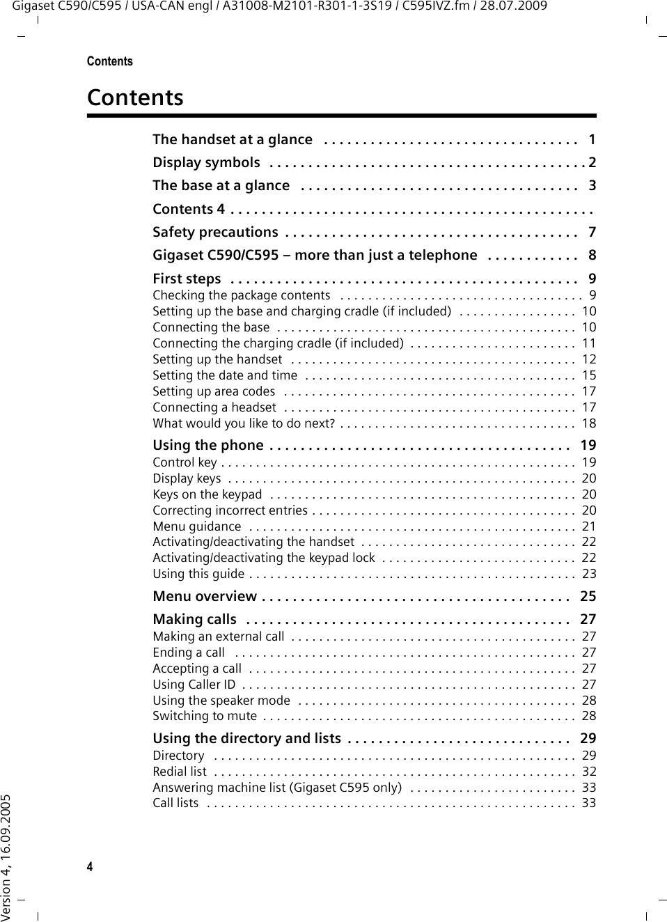 4ContentsGigaset C590/C595 / USA-CAN engl / A31008-M2101-R301-1-3S19 / C595IVZ.fm / 28.07.2009Version 4, 16.09.2005ContentsThe handset at a glance   . . . . . . . . . . . . . . . . . . . . . . . . . . . . . . . . .   1Display symbols  . . . . . . . . . . . . . . . . . . . . . . . . . . . . . . . . . . . . . . . . . 2The base at a glance   . . . . . . . . . . . . . . . . . . . . . . . . . . . . . . . . . . . .   3Contents 4 . . . . . . . . . . . . . . . . . . . . . . . . . . . . . . . . . . . . . . . . . . . . . . .Safety precautions  . . . . . . . . . . . . . . . . . . . . . . . . . . . . . . . . . . . . . .   7Gigaset C590/C595 – more than just a telephone   . . . . . . . . . . . .   8First steps   . . . . . . . . . . . . . . . . . . . . . . . . . . . . . . . . . . . . . . . . . . . . .   9Checking the package contents   . . . . . . . . . . . . . . . . . . . . . . . . . . . . . . . . . . .  9Setting up the base and charging cradle (if included)  . . . . . . . . . . . . . . . . .  10Connecting the base  . . . . . . . . . . . . . . . . . . . . . . . . . . . . . . . . . . . . . . . . . . .  10Connecting the charging cradle (if included)  . . . . . . . . . . . . . . . . . . . . . . . .  11Setting up the handset   . . . . . . . . . . . . . . . . . . . . . . . . . . . . . . . . . . . . . . . . .  12Setting the date and time  . . . . . . . . . . . . . . . . . . . . . . . . . . . . . . . . . . . . . . .  15Setting up area codes   . . . . . . . . . . . . . . . . . . . . . . . . . . . . . . . . . . . . . . . . . .  17Connecting a headset  . . . . . . . . . . . . . . . . . . . . . . . . . . . . . . . . . . . . . . . . . .  17What would you like to do next?  . . . . . . . . . . . . . . . . . . . . . . . . . . . . . . . . . .  18Using the phone  . . . . . . . . . . . . . . . . . . . . . . . . . . . . . . . . . . . . . . .   19Control key . . . . . . . . . . . . . . . . . . . . . . . . . . . . . . . . . . . . . . . . . . . . . . . . . . .  19Display keys  . . . . . . . . . . . . . . . . . . . . . . . . . . . . . . . . . . . . . . . . . . . . . . . . . .  20Keys on the keypad  . . . . . . . . . . . . . . . . . . . . . . . . . . . . . . . . . . . . . . . . . . . .  20Correcting incorrect entries . . . . . . . . . . . . . . . . . . . . . . . . . . . . . . . . . . . . . .  20Menu guidance  . . . . . . . . . . . . . . . . . . . . . . . . . . . . . . . . . . . . . . . . . . . . . . .  21Activating/deactivating the handset  . . . . . . . . . . . . . . . . . . . . . . . . . . . . . . .  22Activating/deactivating the keypad lock  . . . . . . . . . . . . . . . . . . . . . . . . . . . .  22Using this guide . . . . . . . . . . . . . . . . . . . . . . . . . . . . . . . . . . . . . . . . . . . . . . .  23Menu overview . . . . . . . . . . . . . . . . . . . . . . . . . . . . . . . . . . . . . . . .   25Making calls   . . . . . . . . . . . . . . . . . . . . . . . . . . . . . . . . . . . . . . . . . .   27Making an external call  . . . . . . . . . . . . . . . . . . . . . . . . . . . . . . . . . . . . . . . . .  27Ending a call   . . . . . . . . . . . . . . . . . . . . . . . . . . . . . . . . . . . . . . . . . . . . . . . . .  27Accepting a call  . . . . . . . . . . . . . . . . . . . . . . . . . . . . . . . . . . . . . . . . . . . . . . .  27Using Caller ID  . . . . . . . . . . . . . . . . . . . . . . . . . . . . . . . . . . . . . . . . . . . . . . . .  27Using the speaker mode  . . . . . . . . . . . . . . . . . . . . . . . . . . . . . . . . . . . . . . . .  28Switching to mute  . . . . . . . . . . . . . . . . . . . . . . . . . . . . . . . . . . . . . . . . . . . . .  28Using the directory and lists  . . . . . . . . . . . . . . . . . . . . . . . . . . . . .   29Directory   . . . . . . . . . . . . . . . . . . . . . . . . . . . . . . . . . . . . . . . . . . . . . . . . . . . .  29Redial list  . . . . . . . . . . . . . . . . . . . . . . . . . . . . . . . . . . . . . . . . . . . . . . . . . . . .  32Answering machine list (Gigaset C595 only)  . . . . . . . . . . . . . . . . . . . . . . . .  33Call lists  . . . . . . . . . . . . . . . . . . . . . . . . . . . . . . . . . . . . . . . . . . . . . . . . . . . . .  33