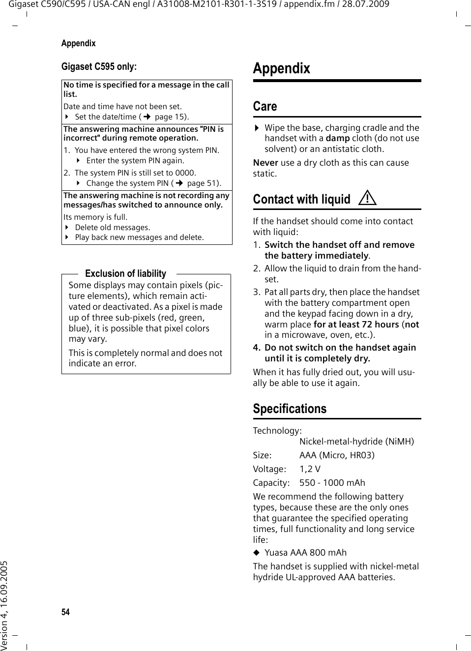 54AppendixGigaset C590/C595 / USA-CAN engl / A31008-M2101-R301-1-3S19 / appendix.fm / 28.07.2009Version 4, 16.09.2005Gigaset C595 only: AppendixCare¤Wipe the base, charging cradle and the handset with a damp cloth (do not use solvent) or an antistatic cloth. Never use a dry cloth as this can cause static. Contact with liquidIf the handset should come into contact with liquid:1. Switch the handset off and remove the battery immediately.2. Allow the liquid to drain from the hand-set.3. Pat all parts dry, then place the handset with the battery compartment open and the keypad facing down in a dry, warm place for at least 72 hours (not in a microwave, oven, etc.).4. Do not switch on the handset again until it is completely dry.When it has fully dried out, you will usu-ally be able to use it again.SpecificationsTechnology:Nickel-metal-hydride (NiMH)Size: AAA (Micro, HR03)Voltage: 1,2 VCapacity: 550 - 1000 mAhWe recommend the following battery types, because these are the only ones that guarantee the specified operating times, full functionality and long service life:uYuasa AAA 800 mAhThe handset is supplied with nickel-metal hydride UL-approved AAA batteries.No time is specified for a message in the call list. Date and time have not been set.¥Set the date/time (¢page 15).The answering machine announces &quot;PIN is incorrect&quot; during remote operation. 1. You have entered the wrong system PIN. ¥Enter the system PIN again. 2. The system PIN is still set to 0000.¥Change the system PIN (¢page 51).The answering machine is not recording any messages/has switched to announce only. Its memory is full.¥Delete old messages.¥Play back new messages and delete.Exclusion of liabilitySome displays may contain pixels (pic-ture elements), which remain acti-vated or deactivated. As a pixel is made up of three sub-pixels (red, green, blue), it is possible that pixel colors may vary.This is completely normal and does not indicate an error.!