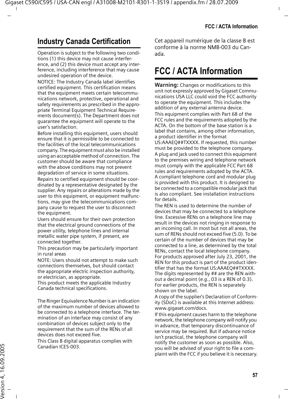 57FCC / ACTA InformationGigaset C590/C595 / USA-CAN engl / A31008-M2101-R301-1-3S19 / appendix.fm / 28.07.2009Version 4, 16.09.2005Industry Canada CertificationOperation is subject to the following two condi-tions (1) this device may not cause interfer-ence, and (2) this device must accept any inter-ference, including interference that may cause undesired operation of the device.NOTICE: The Industry Canada label identifies certified equipment. This certification means that the equipment meets certain telecommu-nications network, protective, operational and safety requirements as prescribed in the appro-priate Terminal Equipment Technical Require-ments document(s). The Department does not guarantee the equipment will operate to the user’s satisfaction.Before installing this equipment, users should ensure that it is permissible to be connected to the facilities of the local telecommunications company. The equipment must also be installed using an acceptable method of connection. The customer should be aware that compliance with the above conditions may not prevent degradation of service in some situations.Repairs to certified equipment should be coor-dinated by a representative designated by the supplier. Any repairs or alterations made by the user to this equipment, or equipment malfunc-tions, may give the telecommunications com-pany cause to request the user to disconnect the equipment.Users should ensure for their own protection that the electrical ground connections of the power utility, telephone lines and internal metallic water pipe system, if present, are connected together.This precaution may be particularly important in rural areasNOTE: Users should not attempt to make such connections themselves, but should contact the appropriate electric inspection authority, or electrician, as appropriate.This product meets the applicable Industry Canada technical specifications.The Ringer Equivalence Number is an indication of the maximum number of devices allowed to be connected to a telephone interface. The ter-mination of an interface may consist of any combination of devices subject only to the requirement that the sum of the RENs of all devices does not exceed five.This Class B digital apparatus complies with Canadian ICES-003.Cet appareil numérique de la classe B est conforme à la norme NMB-003 du Can-ada.FCC / ACTA InformationWarning: Changes or modifications to this unit not expressly approved by Gigaset Commu-nications USA LLC could void the FCC authority to operate the equipment. This includes the addition of any external antenna device.This equipment complies with Part 68 of the FCC rules and the requirements adopted by the ACTA. On the bottom of the base station is a label that contains, among other information, a product identifier in the format US:AAAEQ##TXXXX. If requested, this number must be provided to the telephone company.A plug and jack used to connect this equipment to the premises wiring and telephone network must comply with the applicable FCC Part 68 rules and requirements adopted by the ACTA. A compliant telephone cord and modular plug is provided with this product. It is designed to be connected to a compatible modular jack that is also compliant. See installation instructions for details.The REN is used to determine the number of devices that may be connected to a telephone line. Excessive RENs on a telephone line may result in the devices not ringing in response to an incoming call. In most but not all areas, the sum of RENs should not exceed five (5.0). To be certain of the number of devices that may be connected to a line, as determined by the total RENs, contact the local telephone company. For products approved after July 23, 2001, the REN for this product is part of the product iden-tifier that has the format US:AAAEQ##TXXXX. The digits represented by ## are the REN with-out a decimal point (e.g., 03 is a REN of 0.3). For earlier products, the REN is separately shown on the label.A copy of the supplier&apos;s Declaration of Conform-ity (SDoC) is available at this Internet address: www.gigaset.com/docs.If this equipment causes harm to the telephone network, the telephone company will notify you in advance, that temporary discontinuance of service may be required. But if advance notice isn’t practical, the telephone company will notify the customer as soon as possible. Also, you will be advised of your right to file a com-plaint with the FCC if you believe it is necessary.