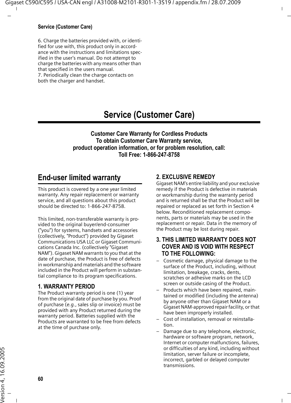 60Service (Customer Care)Gigaset C590/C595 / USA-CAN engl / A31008-M2101-R301-1-3S19 / appendix.fm / 28.07.2009Version 4, 16.09.20056. Charge the batteries provided with, or identi-fied for use with, this product only in accord-ance with the instructions and limitations spec-ified in the user’s manual. Do not attempt to charge the batteries with any means other than that specified in the users manual.7. Periodically clean the charge contacts on both the charger and handset.Service (Customer Care)Customer Care Warranty for Cordless ProductsTo obtain Customer Care Warranty service,product operation information, or for problem resolution, call:Toll Free: 1-866-247-8758End-user limited warrantyThis product is covered by a one year limited warranty. Any repair replacement or warranty service, and all questions about this product should be directed to: 1-866-247-8758.This limited, non-transferable warranty is pro-vided to the original buyer/end-consumer (&quot;you&quot;) for systems, handsets and accessories (collectively, &quot;Product&quot;) provided by Gigaset Communications USA LLC or Gigaset Communi-cations Canada Inc. (collectively &quot;Gigaset NAM&quot;). Gigaset NAM warrants to you that at the date of purchase, the Product is free of defects in workmanship and materials and the software included in the Product will perform in substan-tial compliance to its program specifications.1. WARRANTY PERIODThe Product warranty period is one (1) year from the original date of purchase by you. Proof of purchase (e.g., sales slip or invoice) must be provided with any Product returned during the warranty period. Batteries supplied with the Products are warranted to be free from defects at the time of purchase only.2. EXCLUSIVE REMEDYGigaset NAM&apos;s entire liability and your exclusive remedy if the Product is defective in materials or workmanship during the warranty period and is returned shall be that the Product will be repaired or replaced as set forth in Section 4 below. Reconditioned replacement compo-nents, parts or materials may be used in the replacement or repair. Data in the memory of the Product may be lost during repair.3. THIS LIMITED WARRANTY DOES NOT COVER AND IS VOID WITH RESPECT TO THE FOLLOWING:– Cosmetic damage, physical damage to the surface of the Product, including, without limitation, breakage, cracks, dents, scratches or adhesive marks on the LCD screen or outside casing of the Product.– Products which have been repaired, main-tained or modified (including the antenna) by anyone other than Gigaset NAM or a Gigaset NAM-approved repair facility, or that have been improperly installed. – Cost of installation, removal or reinstalla-tion.– Damage due to any telephone, electronic, hardware or software program, network, Internet or computer malfunctions, failures, or difficulties of any kind, including without limitation, server failure or incomplete, incorrect, garbled or delayed computer transmissions.