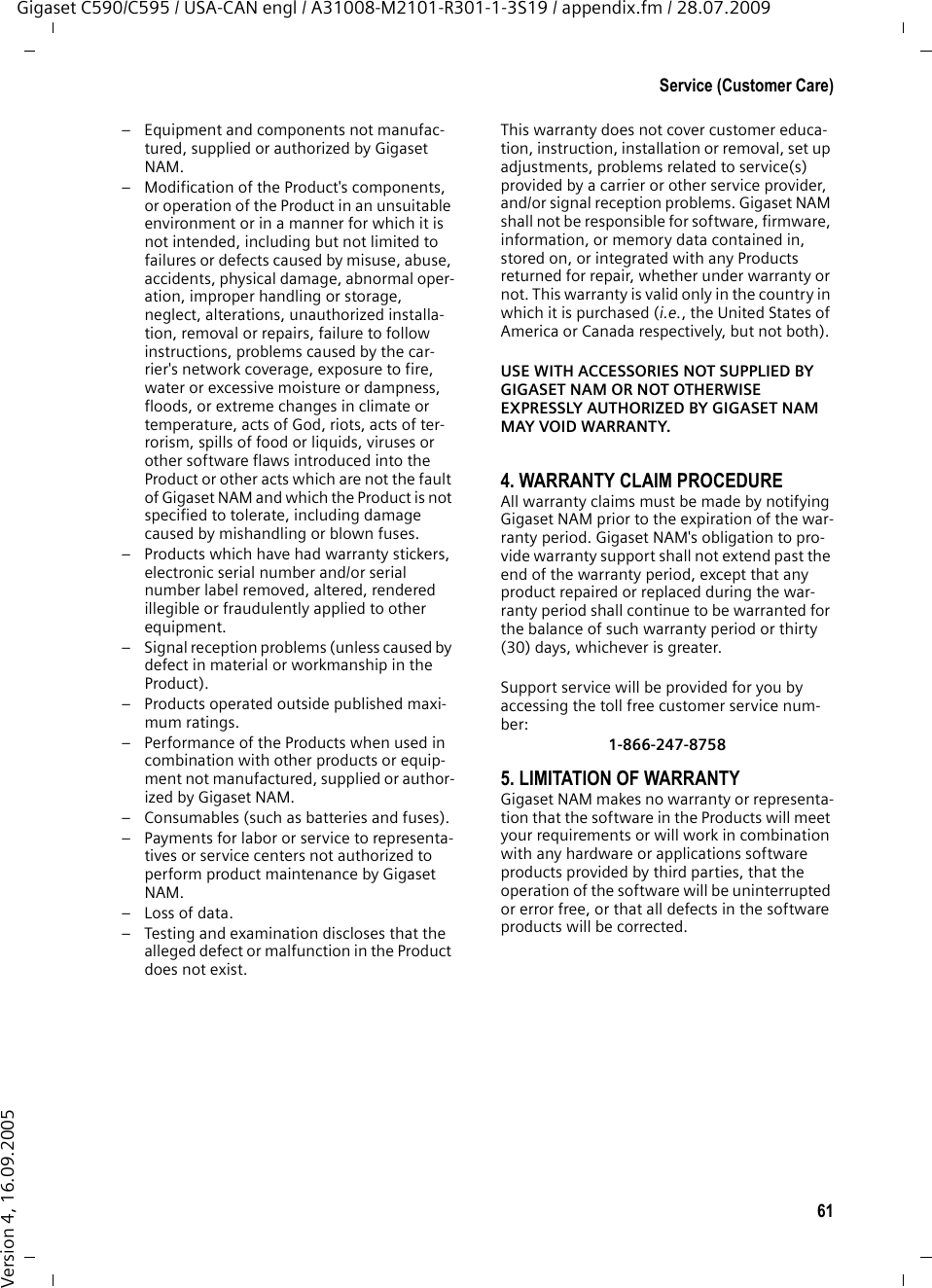 61Service (Customer Care)Gigaset C590/C595 / USA-CAN engl / A31008-M2101-R301-1-3S19 / appendix.fm / 28.07.2009Version 4, 16.09.2005– Equipment and components not manufac-tured, supplied or authorized by Gigaset NAM.– Modification of the Product&apos;s components, or operation of the Product in an unsuitable environment or in a manner for which it is not intended, including but not limited to failures or defects caused by misuse, abuse, accidents, physical damage, abnormal oper-ation, improper handling or storage, neglect, alterations, unauthorized installa-tion, removal or repairs, failure to follow instructions, problems caused by the car-rier&apos;s network coverage, exposure to fire, water or excessive moisture or dampness, floods, or extreme changes in climate or temperature, acts of God, riots, acts of ter-rorism, spills of food or liquids, viruses or other software flaws introduced into the Product or other acts which are not the fault of Gigaset NAM and which the Product is not specified to tolerate, including damage caused by mishandling or blown fuses.– Products which have had warranty stickers, electronic serial number and/or serial number label removed, altered, rendered illegible or fraudulently applied to other equipment.– Signal reception problems (unless caused by defect in material or workmanship in the Product).– Products operated outside published maxi-mum ratings.– Performance of the Products when used in combination with other products or equip-ment not manufactured, supplied or author-ized by Gigaset NAM.– Consumables (such as batteries and fuses).– Payments for labor or service to representa-tives or service centers not authorized to perform product maintenance by Gigaset NAM.–Loss of data.– Testing and examination discloses that the alleged defect or malfunction in the Product does not exist.This warranty does not cover customer educa-tion, instruction, installation or removal, set up adjustments, problems related to service(s) provided by a carrier or other service provider, and/or signal reception problems. Gigaset NAM shall not be responsible for software, firmware, information, or memory data contained in, stored on, or integrated with any Products returned for repair, whether under warranty or not. This warranty is valid only in the country in which it is purchased (i.e., the United States of America or Canada respectively, but not both).USE WITH ACCESSORIES NOT SUPPLIED BY GIGASET NAM OR NOT OTHERWISE EXPRESSLY AUTHORIZED BY GIGASET NAM MAY VOID WARRANTY.4. WARRANTY CLAIM PROCEDUREAll warranty claims must be made by notifying Gigaset NAM prior to the expiration of the war-ranty period. Gigaset NAM&apos;s obligation to pro-vide warranty support shall not extend past the end of the warranty period, except that any product repaired or replaced during the war-ranty period shall continue to be warranted for the balance of such warranty period or thirty (30) days, whichever is greater.Support service will be provided for you by accessing the toll free customer service num-ber:1-866-247-87585. LIMITATION OF WARRANTYGigaset NAM makes no warranty or representa-tion that the software in the Products will meet your requirements or will work in combination with any hardware or applications software products provided by third parties, that the operation of the software will be uninterrupted or error free, or that all defects in the software products will be corrected.