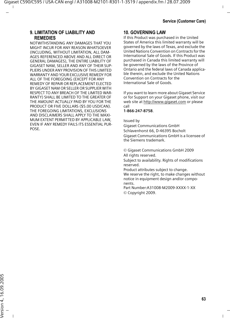 63Service (Customer Care)Gigaset C590/C595 / USA-CAN engl / A31008-M2101-R301-1-3S19 / appendix.fm / 28.07.2009Version 4, 16.09.20059. LIMITATION OF LIABILITY AND REMEDIESNOTWITHSTANDING ANY DAMAGES THAT YOU MIGHT INCUR FOR ANY REASON WHATSOEVER (INCLUDING, WITHOUT LIMITATION, ALL DAM-AGES REFERENCED ABOVE AND ALL DIRECT OR GENERAL DAMAGES), THE ENTIRE LIABILITY OF GIGASET NAM, SELLER AND ANY OF THEIR SUP-PLIERS UNDER ANY PROVISION OF THIS LIMITED WARRANTY AND YOUR EXCLUSIVE REMEDY FOR ALL OF THE FOREGOING (EXCEPT FOR ANY REMEDY OF REPAIR OR REPLACEMENT ELECTED BY GIGASET NAM OR SELLER OR SUPPLIER WITH RESPECT TO ANY BREACH OF THE LIMITED WAR-RANTY) SHALL BE LIMITED TO THE GREATER OF THE AMOUNT ACTUALLY PAID BY YOU FOR THE PRODUCT OR FIVE DOLLARS ($5.00 USD/CAN). THE FOREGOING LIMITATIONS, EXCLUSIONS AND DISCLAIMERS SHALL APPLY TO THE MAXI-MUM EXTENT PERMITTED BY APPLICABLE LAW, EVEN IF ANY REMEDY FAILS ITS ESSENTIAL PUR-POSE.10. GOVERNING LAWIf this Product was purchased in the United States of America this limited warranty will be governed by the laws of Texas, and exclude the United Nations Convention on Contracts for the International Sale of Goods. If this Product was purchased in Canada this limited warranty will be governed by the laws of the Province of Ontario and the federal laws of Canada applica-ble therein, and exclude the United Nations Convention on Contracts for theInternational Sale of Goods.If you want to learn more about Gigaset Service or for Support on your Gigaset phone, visit our web site at http://www.gigaset.com or please call1-866-247-8758.Issued byGigaset Communications GmbHSchlavenhorst 66, D-46395 BocholtGigaset Communications GmbH is a licensee of the Siemens trademark.© Gigaset Communications GmbH 2009All rights reserved.Subject to availability. Rights of modifications reserved.Product attributes subject to change.We reserve the right, to make changes without notice in equipment design and/or compo-nents.Part Number:A31008-M2009-XXXX-1-XX© Copyright 2009.