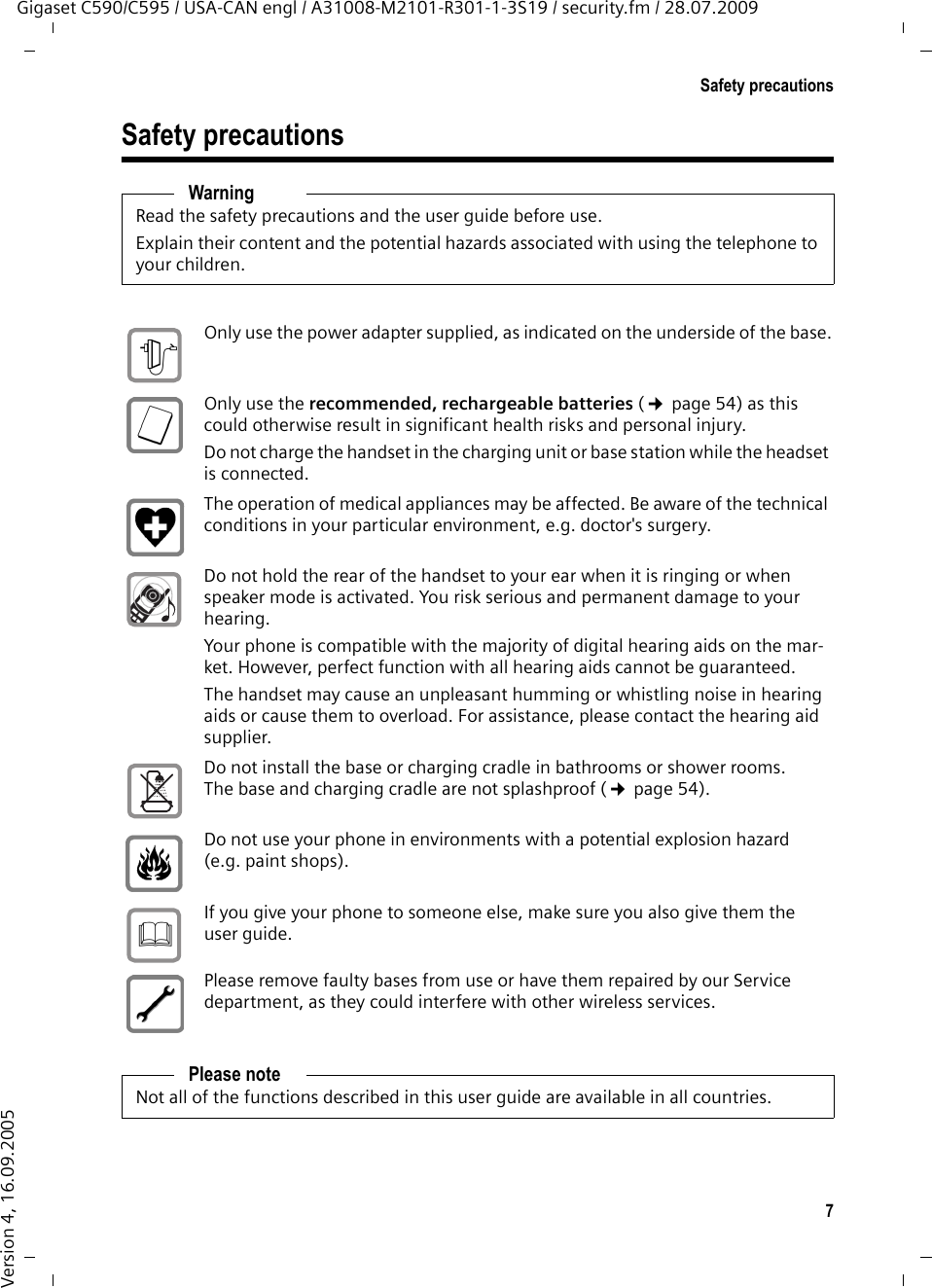 7Safety precautionsGigaset C590/C595 / USA-CAN engl / A31008-M2101-R301-1-3S19 / security.fm / 28.07.2009Version 4, 16.09.2005Safety precautionsWarningRead the safety precautions and the user guide before use.Explain their content and the potential hazards associated with using the telephone to your children.Only use the power adapter supplied, as indicated on the underside of the base.Only use the recommended, rechargeable batteries (¢page 54) as this could otherwise result in significant health risks and personal injury.Do not charge the handset in the charging unit or base station while the headset is connected.The operation of medical appliances may be affected. Be aware of the technical conditions in your particular environment, e.g. doctor&apos;s surgery.Do not hold the rear of the handset to your ear when it is ringing or when speaker mode is activated. You risk serious and permanent damage to your hearing.Your phone is compatible with the majority of digital hearing aids on the mar-ket. However, perfect function with all hearing aids cannot be guaranteed.The handset may cause an unpleasant humming or whistling noise in hearing aids or cause them to overload. For assistance, please contact the hearing aid supplier.Do not install the base or charging cradle in bathrooms or shower rooms. The base and charging cradle are not splashproof (¢page 54).Do not use your phone in environments with a potential explosion hazard (e.g. paint shops).If you give your phone to someone else, make sure you also give them the user guide.Please remove faulty bases from use or have them repaired by our Service department, as they could interfere with other wireless services.Please noteNot all of the functions described in this user guide are available in all countries.$ƒ