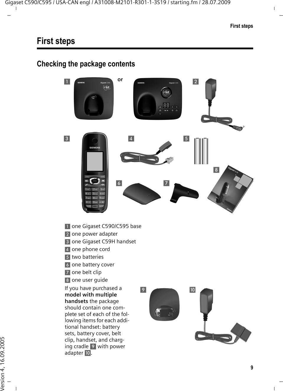 9First stepsGigaset C590/C595 / USA-CAN engl / A31008-M2101-R301-1-3S19 / starting.fm / 28.07.2009Version 4, 16.09.2005First stepsChecking the package contents1one Gigaset C590/C595 base2one power adapter3one Gigaset C59H handset4one phone cord5two batteries6one battery cover7one belt clip8one user guideIf you have purchased a model with multiple handsets the package should contain one com-plete set of each of the fol-lowing items for each addi-tional handset: battery sets, battery cover, belt clip, handset, and charg-ing cradle 9 with power adapter J. 21345768or9J