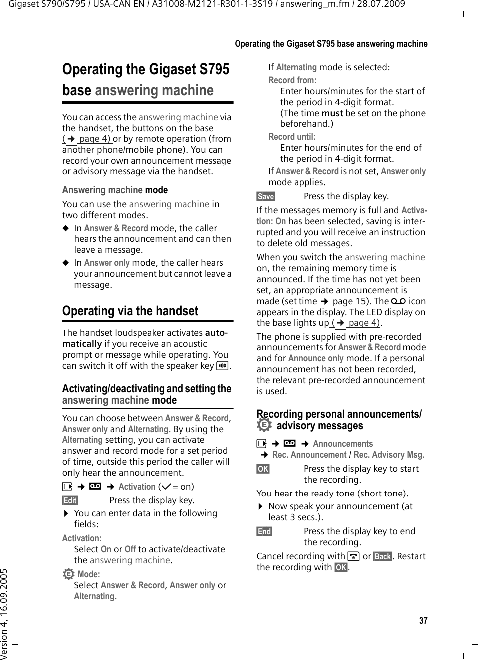 37Operating the Gigaset S795 base answering machineGigaset S790/S795 / USA-CAN EN / A31008-M2121-R301-1-3S19 / answering_m.fm / 28.07.2009Version 4, 16.09.2005Operating the Gigaset S795 base answering machineYou can access the answering machine via the handset, the buttons on the base (¢page 4) or by remote operation (from another phone/mobile phone). You can record your own announcement message or advisory message via the handset.Answering machine modeYou can use the answering machine in two different modes. uIn Answer &amp; Record mode, the caller hears the announcement and can then leave a message. uIn Answer only mode, the caller hears your announcement but cannot leave a message.Operating via the handsetThe handset loudspeaker activates auto-matically if you receive an acoustic prompt or message while operating. You can switch it off with the speaker key d.Activating/deactivating and setting the answering machine modeYou can choose between Answer &amp; Record, Answer only and Alternating. By using the Alternating setting, you can activate answer and record mode for a set period of time, outside this period the caller will only hear the announcement.v ¢Ì ¢Activation (μ=on)§Edit§ Press the display key.¤You can enter data in the following fields:Activation:Select On or Off to activate/deactivate the answering machine.Mode:Select Answer &amp; Record, Answer only or Alternating.If Alternating mode is selected:Record from:Enter hours/minutes for the start of the period in 4-digit format. (The time must be set on the phone beforehand.)Record until:Enter hours/minutes for the end of the period in 4-digit format.If Answer &amp; Record is not set, Answer only mode applies.§Save§ Press the display key.If the messages memory is full and Activa-tion: On has been selected, saving is inter-rupted and you will receive an instruction to delete old messages.When you switch the answering machine on, the remaining memory time is announced. If the time has not yet been set, an appropriate announcement is made (set time ¢page 15). The Ã icon appears in the display. The LED display on the base lights up (¢page 4).The phone is supplied with pre-recorded announcements for Answer &amp; Record mode and for Announce only mode. If a personal announcement has not been recorded, the relevant pre-recorded announcement is used. Recording personal announcements/advisory messagesv ¢Ì ¢Announcements ¢Rec. Announcement / Rec. Advisory Msg.§OK§ Press the display key to start the recording.You hear the ready tone (short tone).¤Now speak your announcement (at least 3 secs.).§End§  Press the display key to end the recording.Cancel recording with a or §Back§. Restart the recording with §OK§.••