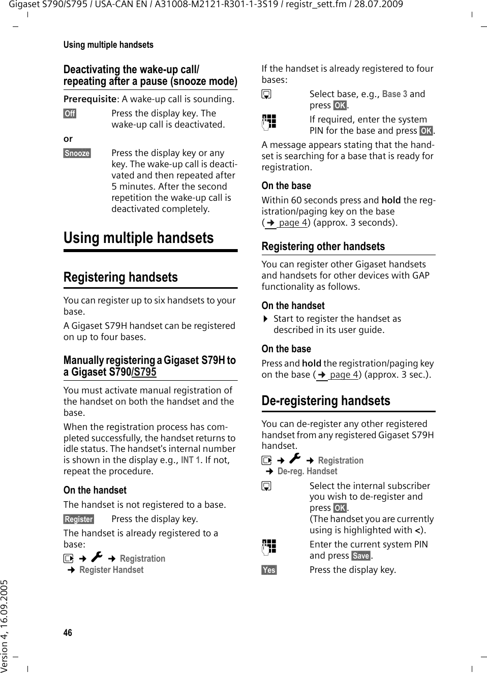 46Using multiple handsetsGigaset S790/S795 / USA-CAN EN / A31008-M2121-R301-1-3S19 / registr_sett.fm / 28.07.2009Version 4, 16.09.2005Deactivating the wake-up call/repeating after a pause (snooze mode)Prerequisite: A wake-up call is sounding.§Off§  Press the display key. The wake-up call is deactivated.or §Snooze§  Press the display key or any key. The wake-up call is deacti-vated and then repeated after 5 minutes. After the second repetition the wake-up call is deactivated completely.Using multiple handsetsRegistering handsetsYou can register up to six handsets to your base.A Gigaset S79H handset can be registered on up to four bases. Manually registering a Gigaset S79H to a Gigaset S790/S795You must activate manual registration of the handset on both the handset and the base. When the registration process has com-pleted successfully, the handset returns to idle status. The handset&apos;s internal number is shown in the display e.g., INT 1. If not, repeat the procedure. On the handsetThe handset is not registered to a base.§Register§  Press the display key.The handset is already registered to a base:v ¢Ï ¢Registration ¢Register HandsetIf the handset is already registered to four bases:sSelect base, e.g., Base 3 and press §OK§.~If required, enter the system PIN for the base and press §OK§.A message appears stating that the hand-set is searching for a base that is ready for registration.On the baseWithin 60 seconds press and hold the reg-istration/paging key on the base (¢page 4) (approx. 3 seconds). Registering other handsetsYou can register other Gigaset handsets and handsets for other devices with GAP functionality as follows. On the handset¤Start to register the handset as described in its user guide.On the basePress and hold the registration/paging key on the base (¢page 4) (approx. 3 sec.). De-registering handsetsYou can de-register any other registered handset from any registered Gigaset S79H handset.v ¢Ï ¢Registration ¢De-reg. HandsetsSelect the internal subscriber you wish to de-register and press §OK§. (The handset you are currently using is highlighted with &lt;).~Enter the current system PIN and press §Save§.§Yes§ Press the display key.