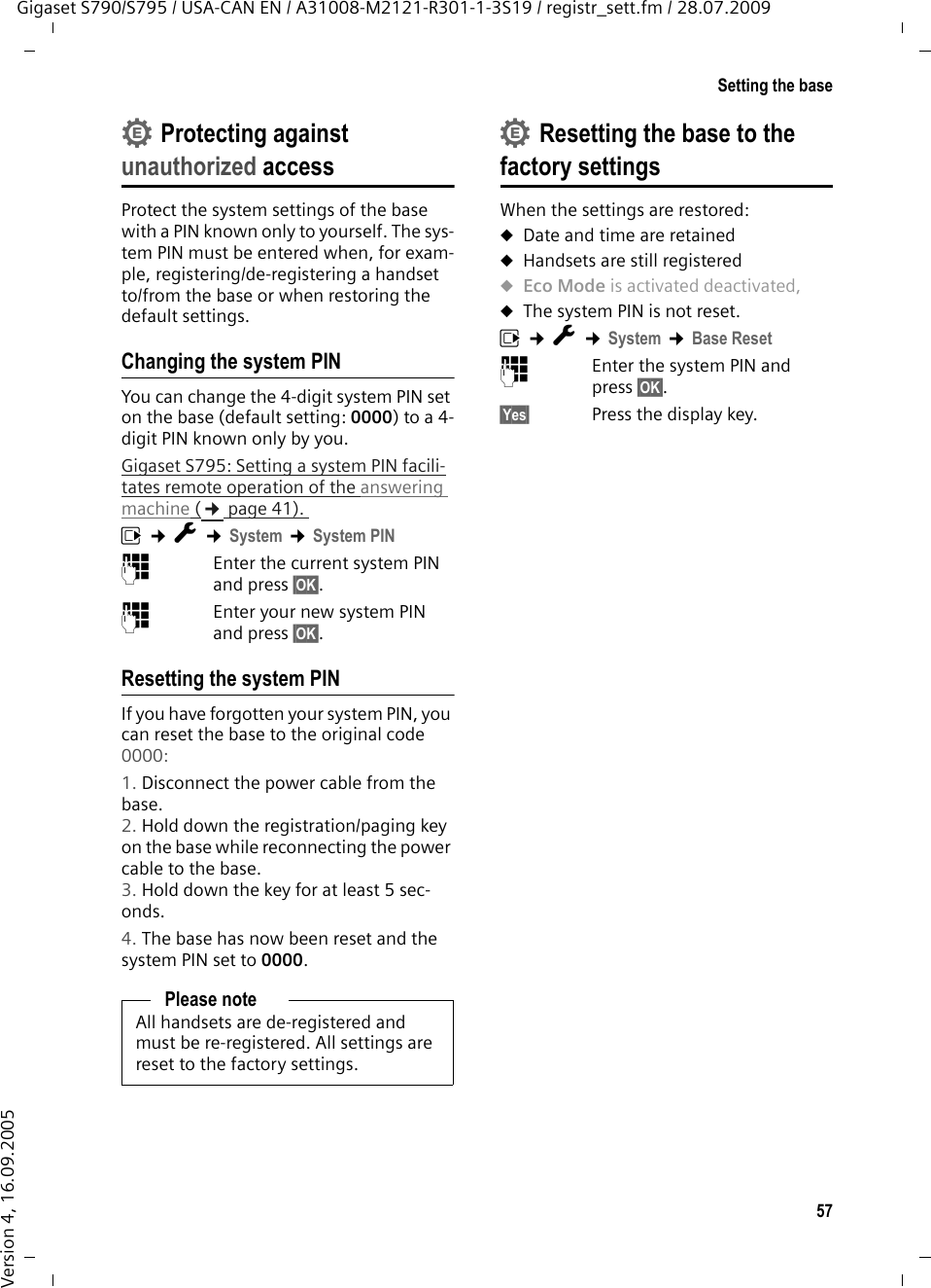 57Setting the baseGigaset S790/S795 / USA-CAN EN / A31008-M2121-R301-1-3S19 / registr_sett.fm / 28.07.2009Version 4, 16.09.2005Protecting against unauthorized accessProtect the system settings of the base with a PIN known only to yourself. The sys-tem PIN must be entered when, for exam-ple, registering/de-registering a handset to/from the base or when restoring the default settings.Changing the system PINYou can change the 4-digit system PIN set on the base (default setting: 0000) to a 4-digit PIN known only by you.Gigaset S795: Setting a system PIN facili-tates remote operation of the answering machine (¢page 41). v ¢Ï ¢System ¢System PIN~Enter the current system PIN and press §OK§.~Enter your new system PIN and press §OK§.Resetting the system PINIf you have forgotten your system PIN, you can reset the base to the original code 0000:1. Disconnect the power cable from the base. 2. Hold down the registration/paging key on the base while reconnecting the power cable to the base. 3. Hold down the key for at least 5 sec-onds. 4. The base has now been reset and the system PIN set to 0000.Resetting the base to the factory settingsWhen the settings are restored:uDate and time are retained uHandsets are still registered uEco Mode is activated deactivated, uThe system PIN is not reset.v ¢Ï ¢System ¢Base Reset~Enter the system PIN and press §OK§.§Yes§ Press the display key.Please noteAll handsets are de-registered and must be re-registered. All settings are reset to the factory settings.••