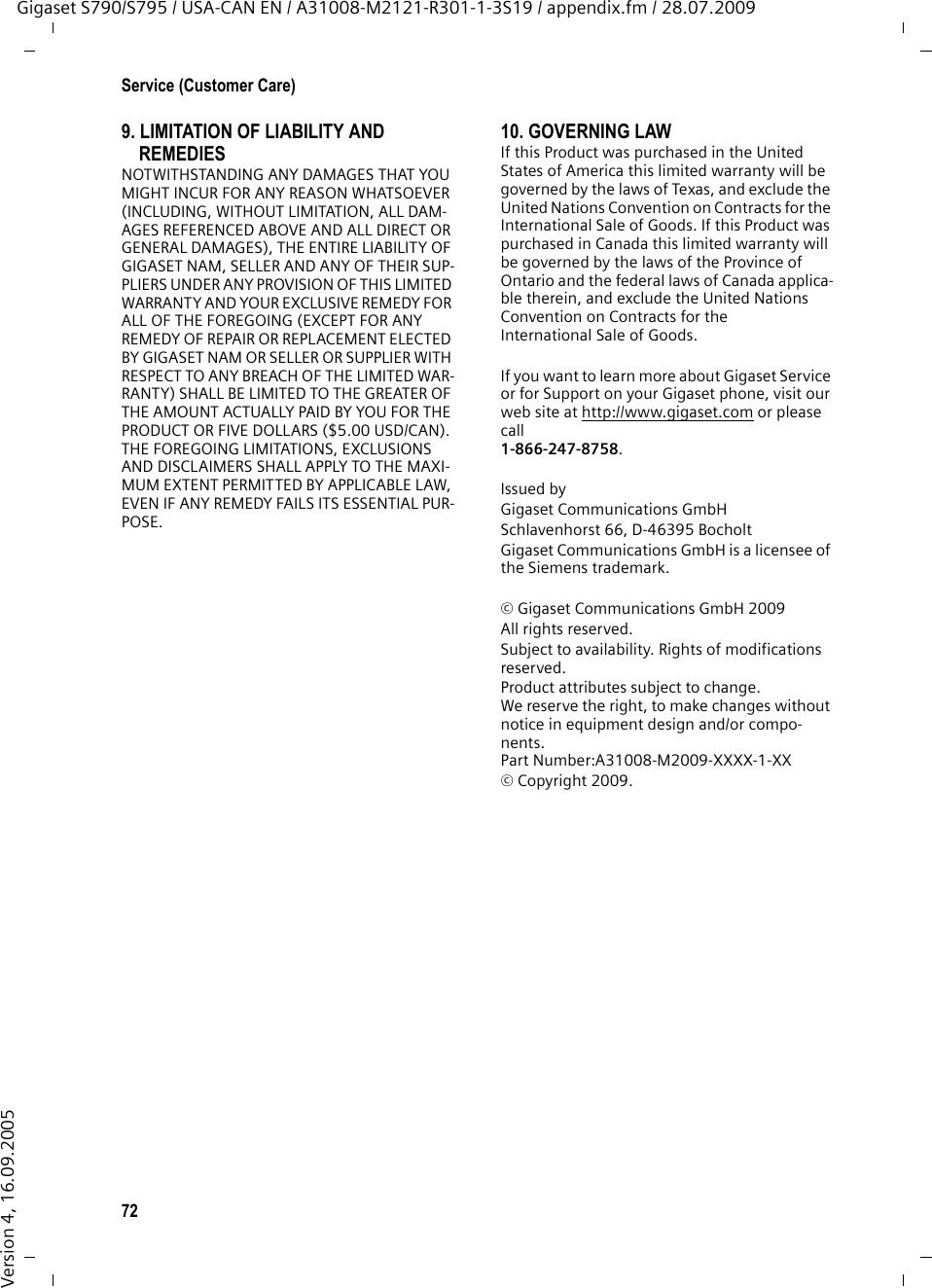 72Service (Customer Care)Gigaset S790/S795 / USA-CAN EN / A31008-M2121-R301-1-3S19 / appendix.fm / 28.07.2009Version 4, 16.09.20059. LIMITATION OF LIABILITY AND REMEDIESNOTWITHSTANDING ANY DAMAGES THAT YOU MIGHT INCUR FOR ANY REASON WHATSOEVER (INCLUDING, WITHOUT LIMITATION, ALL DAM-AGES REFERENCED ABOVE AND ALL DIRECT OR GENERAL DAMAGES), THE ENTIRE LIABILITY OF GIGASET NAM, SELLER AND ANY OF THEIR SUP-PLIERS UNDER ANY PROVISION OF THIS LIMITED WARRANTY AND YOUR EXCLUSIVE REMEDY FOR ALL OF THE FOREGOING (EXCEPT FOR ANY REMEDY OF REPAIR OR REPLACEMENT ELECTED BY GIGASET NAM OR SELLER OR SUPPLIER WITH RESPECT TO ANY BREACH OF THE LIMITED WAR-RANTY) SHALL BE LIMITED TO THE GREATER OF THE AMOUNT ACTUALLY PAID BY YOU FOR THE PRODUCT OR FIVE DOLLARS ($5.00 USD/CAN). THE FOREGOING LIMITATIONS, EXCLUSIONS AND DISCLAIMERS SHALL APPLY TO THE MAXI-MUM EXTENT PERMITTED BY APPLICABLE LAW, EVEN IF ANY REMEDY FAILS ITS ESSENTIAL PUR-POSE.10. GOVERNING LAWIf this Product was purchased in the United States of America this limited warranty will be governed by the laws of Texas, and exclude the United Nations Convention on Contracts for the International Sale of Goods. If this Product was purchased in Canada this limited warranty will be governed by the laws of the Province of Ontario and the federal laws of Canada applica-ble therein, and exclude the United Nations Convention on Contracts for theInternational Sale of Goods.If you want to learn more about Gigaset Service or for Support on your Gigaset phone, visit our web site at http://www.gigaset.com or please call1-866-247-8758.Issued byGigaset Communications GmbHSchlavenhorst 66, D-46395 BocholtGigaset Communications GmbH is a licensee of the Siemens trademark.© Gigaset Communications GmbH 2009All rights reserved.Subject to availability. Rights of modifications reserved.Product attributes subject to change.We reserve the right, to make changes without notice in equipment design and/or compo-nents.Part Number:A31008-M2009-XXXX-1-XX© Copyright 2009.