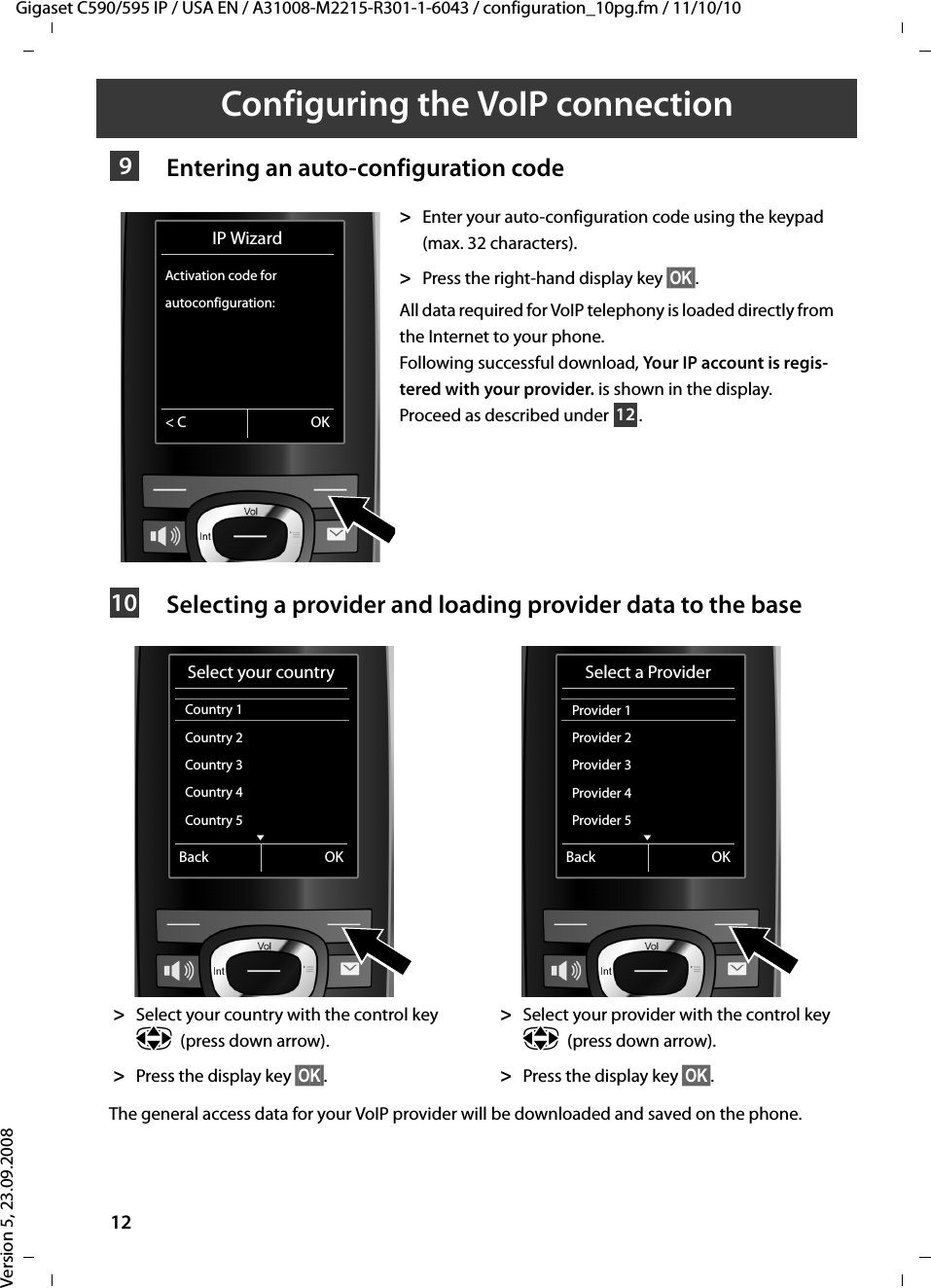 Gigaset C590/595 IP / USA EN / A31008-M2215-R301-1-6043 / configuration_10pg.fm / 11/10/10Version 5, 23.09.200812Configuring the VoIP connection Entering an auto-configuration codeSelecting a provider and loading provider data to the baseThe general access data for your VoIP provider will be downloaded and saved on the phone.&gt;Enter your auto-configuration code using the keypad (max. 32 characters). &gt;Press the right-hand display key §OK§. All data required for VoIP telephony is loaded directly from the Internet to your phone. Following successful download, Your IP account is regis-tered with your provider. is shown in the display.Proceed as described under  . &gt;Select your country with the control key p(press down arrow).&gt;Press the display key §OK§. &gt;Select your provider with the control key p(press down arrow).&gt;Press the display key §OK§. 9IP WizardActivation code for autoconfiguration:&lt; C OK1210Select your countryCountry 1Country 2Country 3Country 4Country 5 VBack OKSelect a ProviderProvider 1 Provider 2Provider 3Provider 4Provider 5 VBack OK