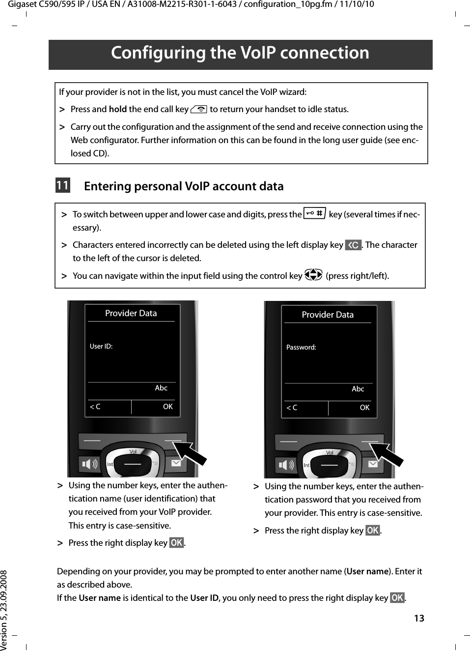 Gigaset C590/595 IP / USA EN / A31008-M2215-R301-1-6043 / configuration_10pg.fm / 11/10/10Version 5, 23.09.200813Configuring the VoIP connection Entering personal VoIP account dataIf your provider is not in the list, you must cancel the VoIP wizard: &gt;Press and hold the end call key a to return your handset to idle status.&gt;Carry out the configuration and the assignment of the send and receive connection using the Web configurator. Further information on this can be found in the long user guide (see enc-losed CD).&gt;To switch between upper and lower case and digits, press the # key (several times if nec-essary). &gt;Characters entered incorrectly can be deleted using the left display key X. The character to the left of the cursor is deleted. &gt;You can navigate within the input field using the control key p (press right/left).&gt;Using the number keys, enter the authen-tication name (user identification) that you received from your VoIP provider. This entry is case-sensitive.&gt;Press the right display key §OK§. &gt;Using the number keys, enter the authen-tication password that you received from your provider. This entry is case-sensitive.&gt;Press the right display key §OK§. Depending on your provider, you may be prompted to enter another name (User name). Enter it as described above.If the User name is identical to the User ID, you only need to press the right display key §OK§. 11Provider DataUser ID:Abc&lt; C OKProvider DataPassword:Abc&lt; C OK