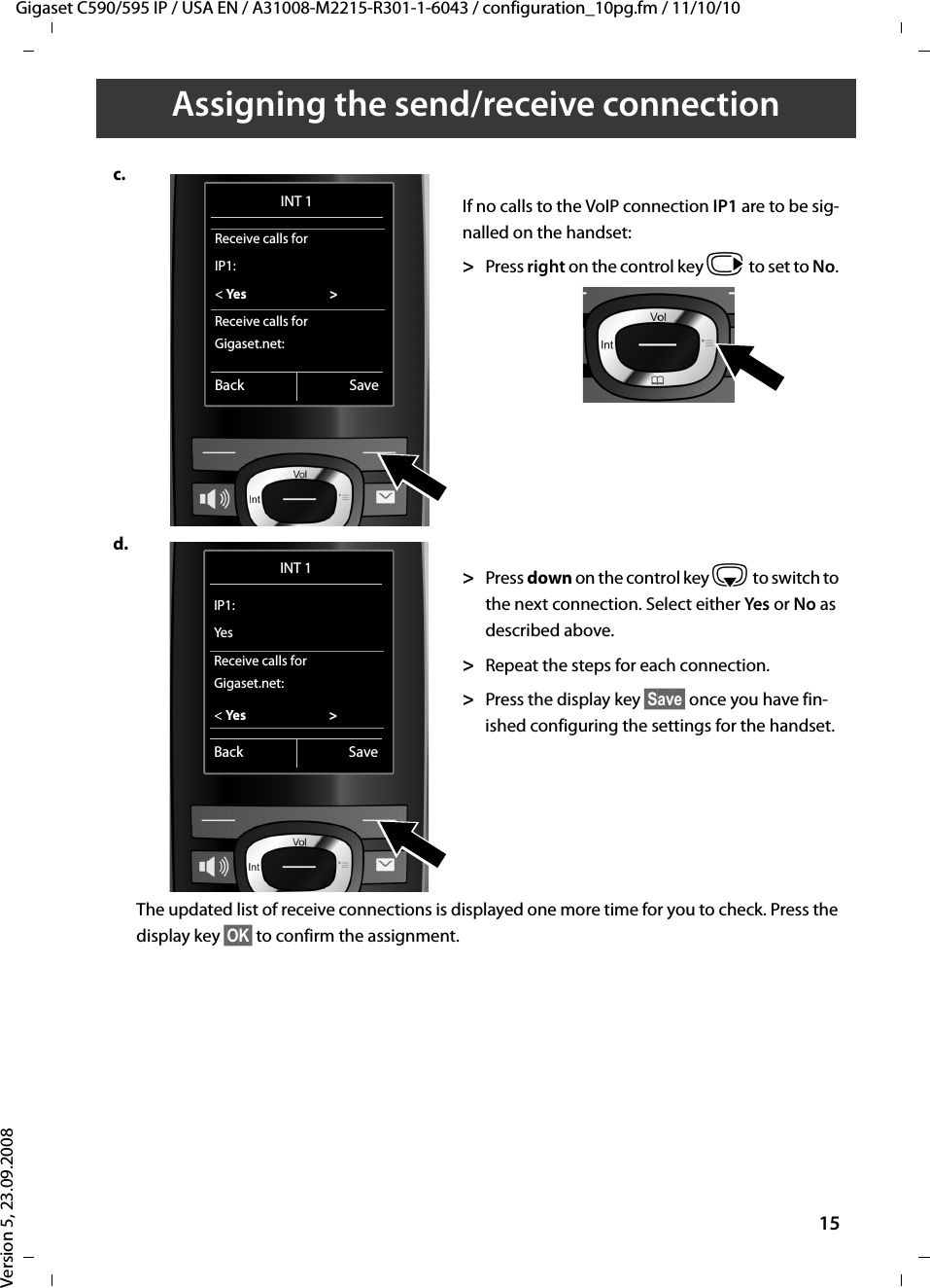 Gigaset C590/595 IP / USA EN / A31008-M2215-R301-1-6043 / configuration_10pg.fm / 11/10/10Version 5, 23.09.200815Assigning the send/receive connectionc.If no calls to the VoIP connection IP1 are to be sig-nalled on the handset:&gt;Press right on the control key v to set to No. d.&gt;Press down on the control key s to switch to the next connection. Select either Yes  or No as described above. &gt;Repeat the steps for each connection.&gt;Press the display key §Save§ once you have fin-ished configuring the settings for the handset. The updated list of receive connections is displayed one more time for you to check. Press the display key §OK§ to confirm the assignment. INT 1Receive calls forIP1:&lt; Yes  &gt;Receive calls forGigaset.net:Back SaveINT 1IP1:YesReceive calls forGigaset.net:&lt; Ye s  &gt;Back Save