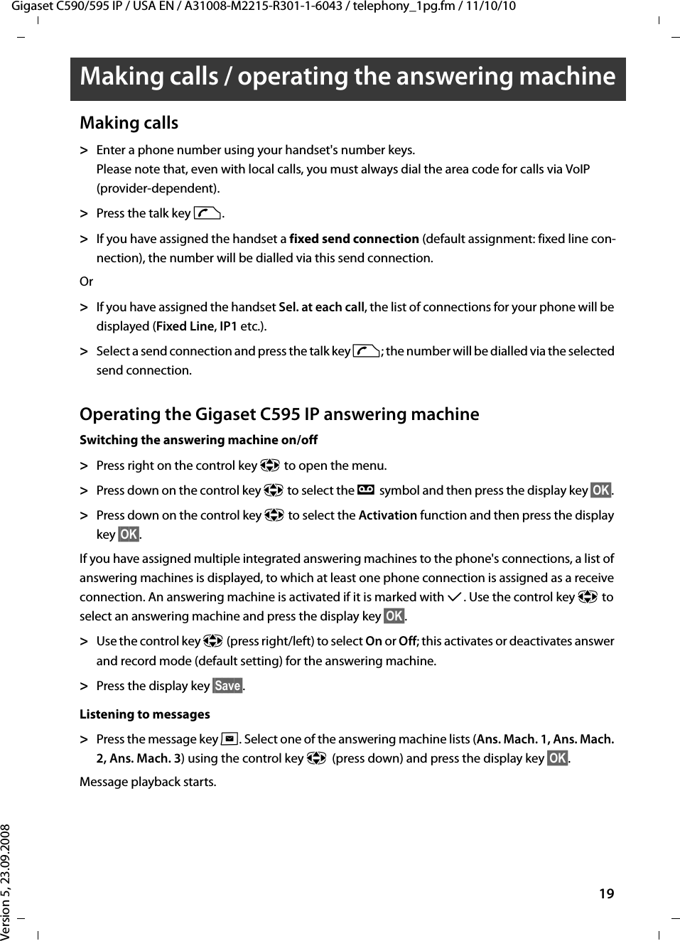 Gigaset C590/595 IP / USA EN / A31008-M2215-R301-1-6043 / telephony_1pg.fm / 11/10/10Version 5, 23.09.200819Making calls / operating the answering machineMaking calls&gt;Enter a phone number using your handset&apos;s number keys. Please note that, even with local calls, you must always dial the area code for calls via VoIP (provider-dependent). &gt;Press the talk key c. &gt;If you have assigned the handset a fixed send connection (default assignment: fixed line con-nection), the number will be dialled via this send connection. Or&gt;If you have assigned the handset Sel. at each call, the list of connections for your phone will be displayed (Fixed Line, IP1 etc.).&gt;Select a send connection and press the talk key c; the number will be dialled via the selected send connection. Operating the Gigaset C595 IP answering machineSwitching the answering machine on/off&gt;Press right on the control key p to open the menu. &gt;Press down on the control key p to select the Ì symbol and then press the display key §OK§. &gt;Press down on the control key p to select the Activation function and then press the display key §OK§. If you have assigned multiple integrated answering machines to the phone&apos;s connections, a list of answering machines is displayed, to which at least one phone connection is assigned as a receive connection. An answering machine is activated if it is marked with μ. Use the control key p to select an answering machine and press the display key §OK§.&gt;Use the control key p (press right/left) to select On or Off; this activates or deactivates answer and record mode (default setting) for the answering machine.&gt;Press the display key §Save§. Listening to messages&gt;Press the message key f. Select one of the answering machine lists (Ans. Mach. 1, Ans. Mach. 2, Ans. Mach. 3) using the control key p(press down) and press the display key §OK§.Message playback starts.