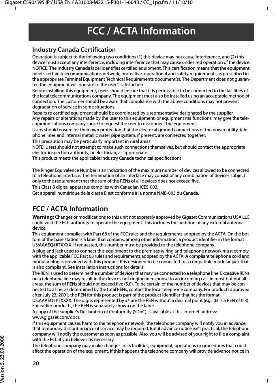 Gigaset C590/595 IP / USA EN / A31008-M2215-R301-1-6043 / CC_1pg.fm / 11/10/10Version 5, 23.09.200820FCC / ACTA InformationIndustry Canada CertificationOperation is subject to the following two conditions (1) this device may not cause interference, and (2) this device must accept any interference, including interference that may cause undesired operation of the device.NOTICE: The Industry Canada label identifies certified equipment. This certification means that the equipment meets certain telecommunications network, protective, operational and safety requirements as prescribed in the appropriate Terminal Equipment Technical Requirements document(s). The Department does not guaran-tee the equipment will operate to the user’s satisfaction.Before installing this equipment, users should ensure that it is permissible to be connected to the facilities of the local telecommunications company. The equipment must also be installed using an acceptable method of connection. The customer should be aware that compliance with the above conditions may not prevent degradation of service in some situations.Repairs to certified equipment should be coordinated by a representative designated by the supplier. Any repairs or alterations made by the user to this equipment, or equipment malfunctions, may give the tele-communications company cause to request the user to disconnect the equipment.Users should ensure for their own protection that the electrical ground connections of the power utility, tele-phone lines and internal metallic water pipe system, if present, are connected together.This precaution may be particularly important in rural areasNOTE: Users should not attempt to make such connections themselves, but should contact the appropriate electric inspection authority, or electrician, as appropriate.This product meets the applicable Industry Canada technical specifications.The Ringer Equivalence Number is an indication of the maximum number of devices allowed to be connected to a telephone interface. The termination of an interface may consist of any combination of devices subject only to the requirement that the sum of the RENs of all devices does not exceed five.This Class B digital apparatus complies with Canadian ICES-003.Cet appareil numérique de la classe B est conforme à la norme NMB-003 du Canada.FCC / ACTA InformationWarning: Changes or modifications to this unit not expressly approved by Gigaset Communications USA LLC could void the FCC authority to operate the equipment. This includes the addition of any external antenna device.This equipment complies with Part 68 of the FCC rules and the requirements adopted by the ACTA. On the bot-tom of the base station is a label that contains, among other information, a product identifier in the format US:AAAEQ##TXXXX. If requested, this number must be provided to the telephone company.A plug and jack used to connect this equipment to the premises wiring and telephone network must comply with the applicable FCC Part 68 rules and requirements adopted by the ACTA. A compliant telephone cord and modular plug is provided with this product. It is designed to be connected to a compatible modular jack that is also compliant. See installation instructions for details.The REN is used to determine the number of devices that may be connected to a telephone line. Excessive RENs on a telephone line may result in the devices not ringing in response to an incoming call. In most but not all areas, the sum of RENs should not exceed five (5.0). To be certain of the number of devices that may be con-nected to a line, as determined by the total RENs, contact the local telephone company. For products approved after July 23, 2001, the REN for this product is part of the product identifier that has the format US:AAAEQ##TXXXX. The digits represented by ## are the REN without a decimal point (e.g., 03 is a REN of 0.3). For earlier products, the REN is separately shown on the label.A copy of the supplier&apos;s Declaration of Conformity (SDoC) is available at this Internet address: www.gigaset.com/docs.If this equipment causes harm to the telephone network, the telephone company will notify you in advance, that temporary discontinuance of service may be required. But if advance notice isn’t practical, the telephone company will notify the customer as soon as possible. Also, you will be advised of your right to file a complaint with the FCC if you believe it is necessary.The telephone company may make changes in its facilities, equipment, operations or procedures that could affect the operation of the equipment. If this happens the telephone company will provide advance notice in 