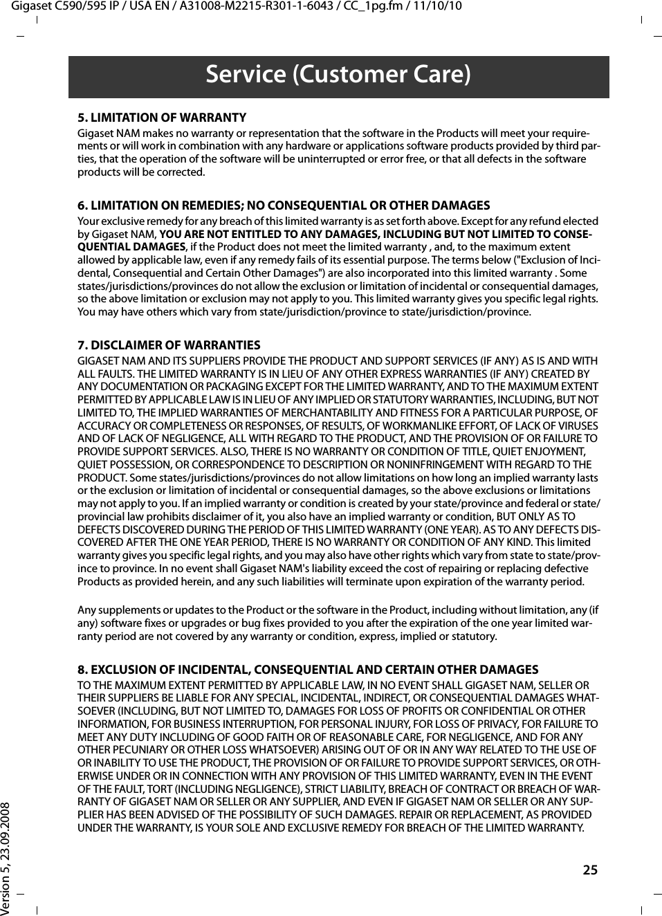 Gigaset C590/595 IP / USA EN / A31008-M2215-R301-1-6043 / CC_1pg.fm / 11/10/10Version 5, 23.09.200825Service (Customer Care)5. LIMITATION OF WARRANTYGigaset NAM makes no warranty or representation that the software in the Products will meet your require-ments or will work in combination with any hardware or applications software products provided by third par-ties, that the operation of the software will be uninterrupted or error free, or that all defects in the software products will be corrected.6. LIMITATION ON REMEDIES; NO CONSEQUENTIAL OR OTHER DAMAGESYour exclusive remedy for any breach of this limited warranty is as set forth above. Except for any refund elected by Gigaset NAM, YOU ARE NOT ENTITLED TO ANY DAMAGES, INCLUDING BUT NOT LIMITED TO CONSE-QUENTIAL DAMAGES, if the Product does not meet the limited warranty , and, to the maximum extent allowed by applicable law, even if any remedy fails of its essential purpose. The terms below (&quot;Exclusion of Inci-dental, Consequential and Certain Other Damages&quot;) are also incorporated into this limited warranty . Some states/jurisdictions/provinces do not allow the exclusion or limitation of incidental or consequential damages, so the above limitation or exclusion may not apply to you. This limited warranty gives you specific legal rights. You may have others which vary from state/jurisdiction/province to state/jurisdiction/province.7. DISCLAIMER OF WARRANTIESGIGASET NAM AND ITS SUPPLIERS PROVIDE THE PRODUCT AND SUPPORT SERVICES (IF ANY) AS IS AND WITH ALL FAULTS. THE LIMITED WARRANTY IS IN LIEU OF ANY OTHER EXPRESS WARRANTIES (IF ANY) CREATED BY ANY DOCUMENTATION OR PACKAGING EXCEPT FOR THE LIMITED WARRANTY, AND TO THE MAXIMUM EXTENT PERMITTED BY APPLICABLE LAW IS IN LIEU OF ANY IMPLIED OR STATUTORY WARRANTIES, INCLUDING, BUT NOT LIMITED TO, THE IMPLIED WARRANTIES OF MERCHANTABILITY AND FITNESS FOR A PARTICULAR PURPOSE, OF ACCURACY OR COMPLETENESS OR RESPONSES, OF RESULTS, OF WORKMANLIKE EFFORT, OF LACK OF VIRUSES AND OF LACK OF NEGLIGENCE, ALL WITH REGARD TO THE PRODUCT, AND THE PROVISION OF OR FAILURE TO PROVIDE SUPPORT SERVICES. ALSO, THERE IS NO WARRANTY OR CONDITION OF TITLE, QUIET ENJOYMENT, QUIET POSSESSION, OR CORRESPONDENCE TO DESCRIPTION OR NONINFRINGEMENT WITH REGARD TO THE PRODUCT. Some states/jurisdictions/provinces do not allow limitations on how long an implied warranty lasts or the exclusion or limitation of incidental or consequential damages, so the above exclusions or limitations may not apply to you. If an implied warranty or condition is created by your state/province and federal or state/provincial law prohibits disclaimer of it, you also have an implied warranty or condition, BUT ONLY AS TO DEFECTS DISCOVERED DURING THE PERIOD OF THIS LIMITED WARRANTY (ONE YEAR). AS TO ANY DEFECTS DIS-COVERED AFTER THE ONE YEAR PERIOD, THERE IS NO WARRANTY OR CONDITION OF ANY KIND. This limited warranty gives you specific legal rights, and you may also have other rights which vary from state to state/prov-ince to province. In no event shall Gigaset NAM&apos;s liability exceed the cost of repairing or replacing defective Products as provided herein, and any such liabilities will terminate upon expiration of the warranty period.Any supplements or updates to the Product or the software in the Product, including without limitation, any (if any) software fixes or upgrades or bug fixes provided to you after the expiration of the one year limited war-ranty period are not covered by any warranty or condition, express, implied or statutory.8. EXCLUSION OF INCIDENTAL, CONSEQUENTIAL AND CERTAIN OTHER DAMAGESTO THE MAXIMUM EXTENT PERMITTED BY APPLICABLE LAW, IN NO EVENT SHALL GIGASET NAM, SELLER OR THEIR SUPPLIERS BE LIABLE FOR ANY SPECIAL, INCIDENTAL, INDIRECT, OR CONSEQUENTIAL DAMAGES WHAT-SOEVER (INCLUDING, BUT NOT LIMITED TO, DAMAGES FOR LOSS OF PROFITS OR CONFIDENTIAL OR OTHER INFORMATION, FOR BUSINESS INTERRUPTION, FOR PERSONAL INJURY, FOR LOSS OF PRIVACY, FOR FAILURE TO MEET ANY DUTY INCLUDING OF GOOD FAITH OR OF REASONABLE CARE, FOR NEGLIGENCE, AND FOR ANY OTHER PECUNIARY OR OTHER LOSS WHATSOEVER) ARISING OUT OF OR IN ANY WAY RELATED TO THE USE OF OR INABILITY TO USE THE PRODUCT, THE PROVISION OF OR FAILURE TO PROVIDE SUPPORT SERVICES, OR OTH-ERWISE UNDER OR IN CONNECTION WITH ANY PROVISION OF THIS LIMITED WARRANTY, EVEN IN THE EVENT OF THE FAULT, TORT (INCLUDING NEGLIGENCE), STRICT LIABILITY, BREACH OF CONTRACT OR BREACH OF WAR-RANTY OF GIGASET NAM OR SELLER OR ANY SUPPLIER, AND EVEN IF GIGASET NAM OR SELLER OR ANY SUP-PLIER HAS BEEN ADVISED OF THE POSSIBILITY OF SUCH DAMAGES. REPAIR OR REPLACEMENT, AS PROVIDED UNDER THE WARRANTY, IS YOUR SOLE AND EXCLUSIVE REMEDY FOR BREACH OF THE LIMITED WARRANTY.