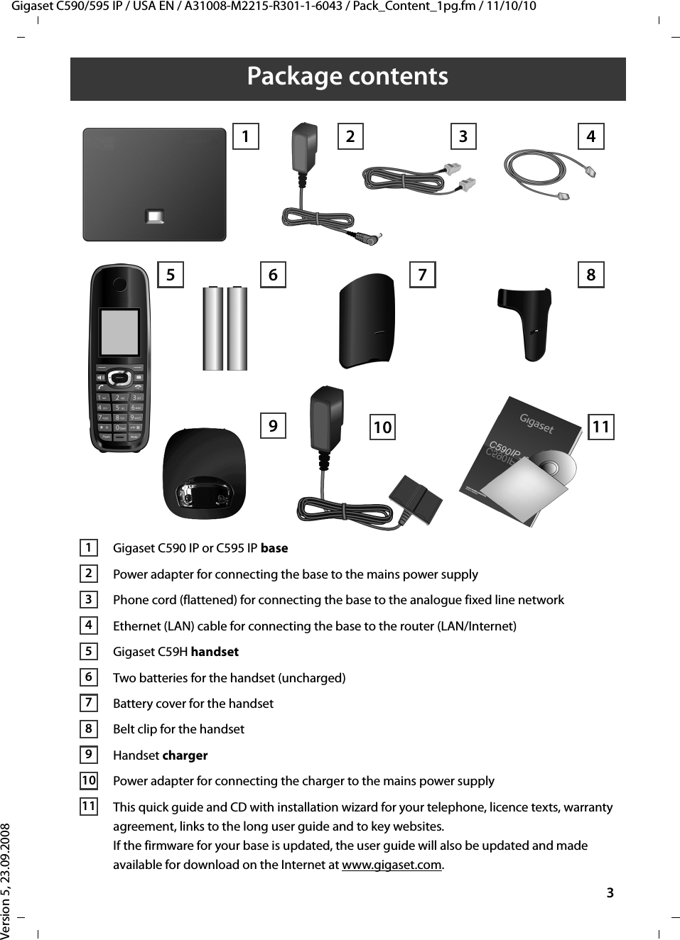 Gigaset C590/595 IP / USA EN / A31008-M2215-R301-1-6043 / Pack_Content_1pg.fm / 11/10/10Version 5, 23.09.20083Package contentsGigaset C590 IP or C595 IP basePower adapter for connecting the base to the mains power supplyPhone cord (flattened) for connecting the base to the analogue fixed line networkEthernet (LAN) cable for connecting the base to the router (LAN/Internet)Gigaset C59H handsetTwo batteries for the handset (uncharged)Battery cover for the handsetBelt clip for the handsetHandset charger Power adapter for connecting the charger to the mains power supplyThis quick guide and CD with installation wizard for your telephone, licence texts, warranty agreement, links to the long user guide and to key websites.If the firmware for your base is updated, the user guide will also be updated and made available for download on the Internet at www.gigaset.com. 1 3 45 7 891026111234567891011