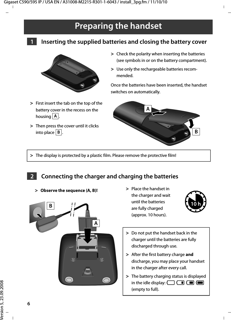 Gigaset C590/595 IP / USA EN / A31008-M2215-R301-1-6043 / install_3pg.fm / 11/10/10Version 5, 23.09.20086Preparing the handset  Inserting the supplied batteries and closing the battery coverConnecting the charger and charging the batteries&gt;Check the polarity when inserting the batteries (see symbols in or on the battery compartment). &gt;Use only the rechargeable batteries recom-mended. Once the batteries have been inserted, the handset switches on automatically.&gt;First insert the tab on the top of the battery cover in the recess on the housing .&gt;Then press the cover until it clicks into place  .&gt;The display is protected by a plastic film. Please remove the protective film!&gt;Place the handset in the charger and wait until the batteries are fully charged (approx. 10 hours). &gt;Do not put the handset back in the charger until the batteries are fully discharged through use.&gt;After the first battery charge and discharge, you may place your handset in the charger after every call. &gt;The battery charging status is displayed in the idle display: = e V U (empty to full). 1ABBA2&gt;Observe the sequence (A, B)! BA10 h