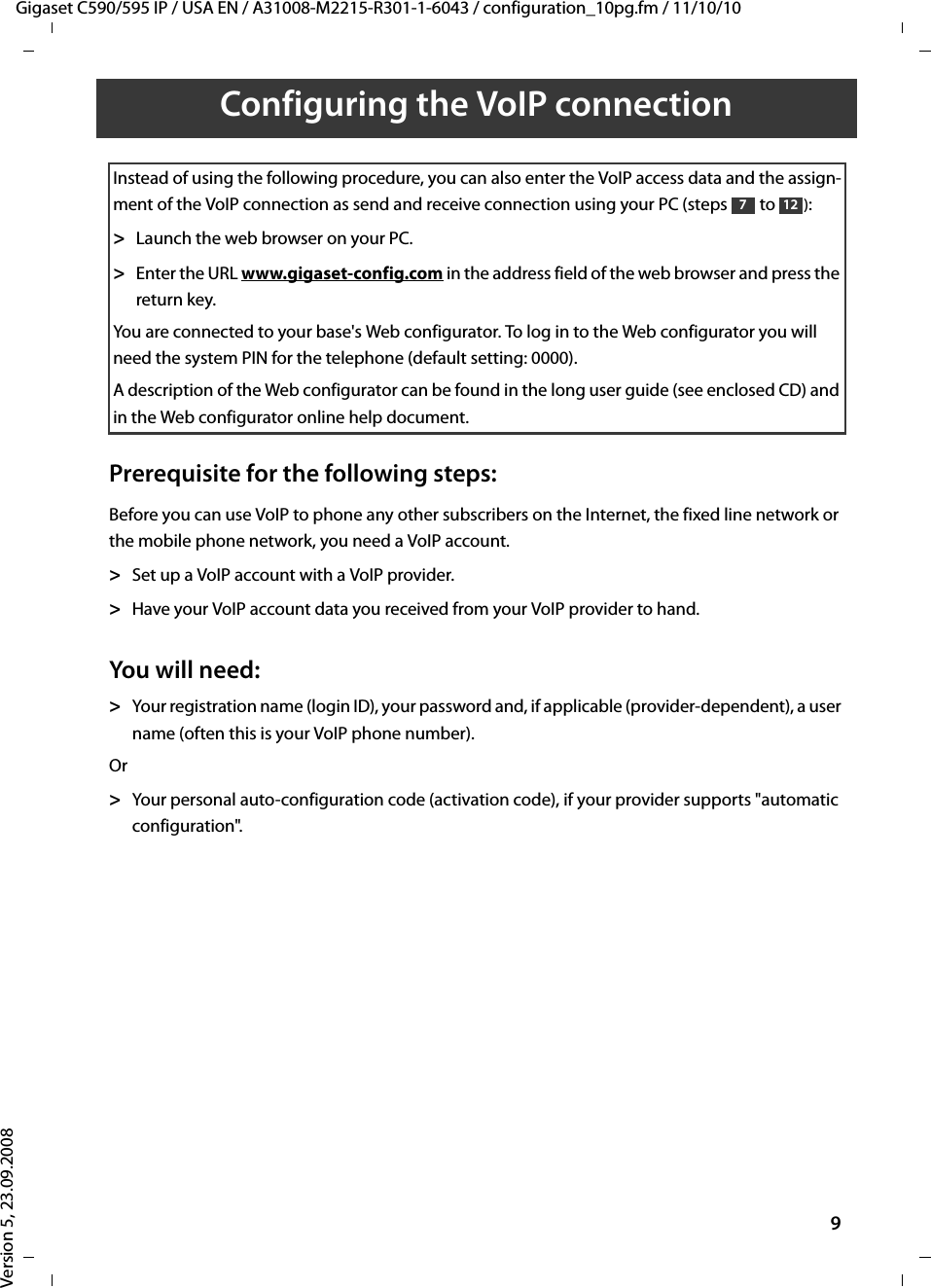 Gigaset C590/595 IP / USA EN / A31008-M2215-R301-1-6043 / configuration_10pg.fm / 11/10/10Version 5, 23.09.20089Configuring the VoIP connectionPrerequisite for the following steps:Before you can use VoIP to phone any other subscribers on the Internet, the fixed line network or the mobile phone network, you need a VoIP account.&gt;Set up a VoIP account with a VoIP provider.&gt;Have your VoIP account data you received from your VoIP provider to hand. You will need:&gt;Your registration name (login ID), your password and, if applicable (provider-dependent), a user name (often this is your VoIP phone number). Or&gt;Your personal auto-configuration code (activation code), if your provider supports &quot;automatic configuration&quot;. Instead of using the following procedure, you can also enter the VoIP access data and the assign-ment of the VoIP connection as send and receive connection using your PC (steps to ): &gt;Launch the web browser on your PC.&gt;Enter the URL www.gigaset-config.com in the address field of the web browser and press the return key. You are connected to your base&apos;s Web configurator. To log in to the Web configurator you will need the system PIN for the telephone (default setting: 0000). A description of the Web configurator can be found in the long user guide (see enclosed CD) and in the Web configurator online help document.712