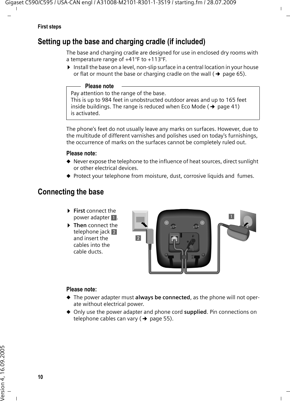 10First stepsGigaset C590/C595 / USA-CAN engl / A31008-M2101-R301-1-3S19 / starting.fm / 28.07.2009Version 4, 16.09.2005Setting up the base and charging cradle (if included)The base and charging cradle are designed for use in enclosed dry rooms with a temperature range of +41°F to +113°F. ¤Install the base on a level, non-slip surface in a central location in your house or flat or mount the base or charging cradle on the wall (¢page 65).The phone&apos;s feet do not usually leave any marks on surfaces. However, due to the multitude of different varnishes and polishes used on today&apos;s furnishings, the occurrence of marks on the surfaces cannot be completely ruled out.Please note: uNever expose the telephone to the influence of heat sources, direct sunlight or other electrical devices.uProtect your telephone from moisture, dust, corrosive liquids and  fumes.Connecting the base¤First connect the power adapter 1.¤Then connect the telephone jack 2 and insert the cables into the cable ducts.Please note: uThe power adapter must always be connected, as the phone will not oper-ate without electrical power.uOnly use the power adapter and phone cord supplied. Pin connections on telephone cables can vary (¢page 55).Please notePay attention to the range of the base.This is up to 984 feet in unobstructed outdoor areas and up to 165 feet inside buildings. The range is reduced when Eco Mode (¢page 41) is activated.1112