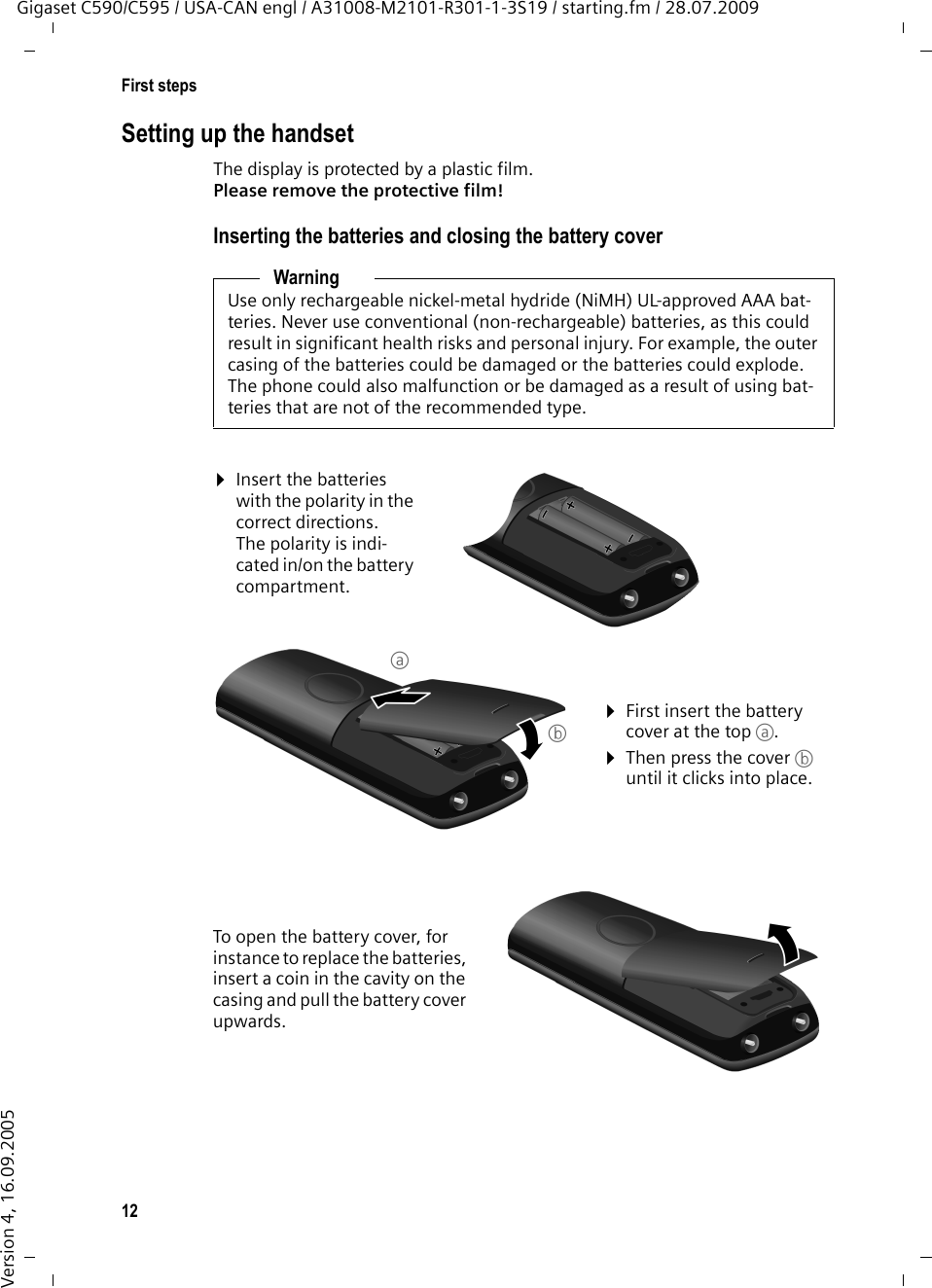 12First stepsGigaset C590/C595 / USA-CAN engl / A31008-M2101-R301-1-3S19 / starting.fm / 28.07.2009Version 4, 16.09.2005Setting up the handsetThe display is protected by a plastic film. Please remove the protective film!Inserting the batteries and closing the battery coverWarningUse only rechargeable nickel-metal hydride (NiMH) UL-approved AAA bat-teries. Never use conventional (non-rechargeable) batteries, as this could result in significant health risks and personal injury. For example, the outer casing of the batteries could be damaged or the batteries could explode. The phone could also malfunction or be damaged as a result of using bat-teries that are not of the recommended type.¤Insert the batteries with the polarity in the correct directions.The polarity is indi-cated in/on the battery compartment.¤First insert the battery cover at the top a.¤Then press the cover b until it clicks into place.To open the battery cover, for instance to replace the batteries, insert a coin in the cavity on the casing and pull the battery cover upwards. ab