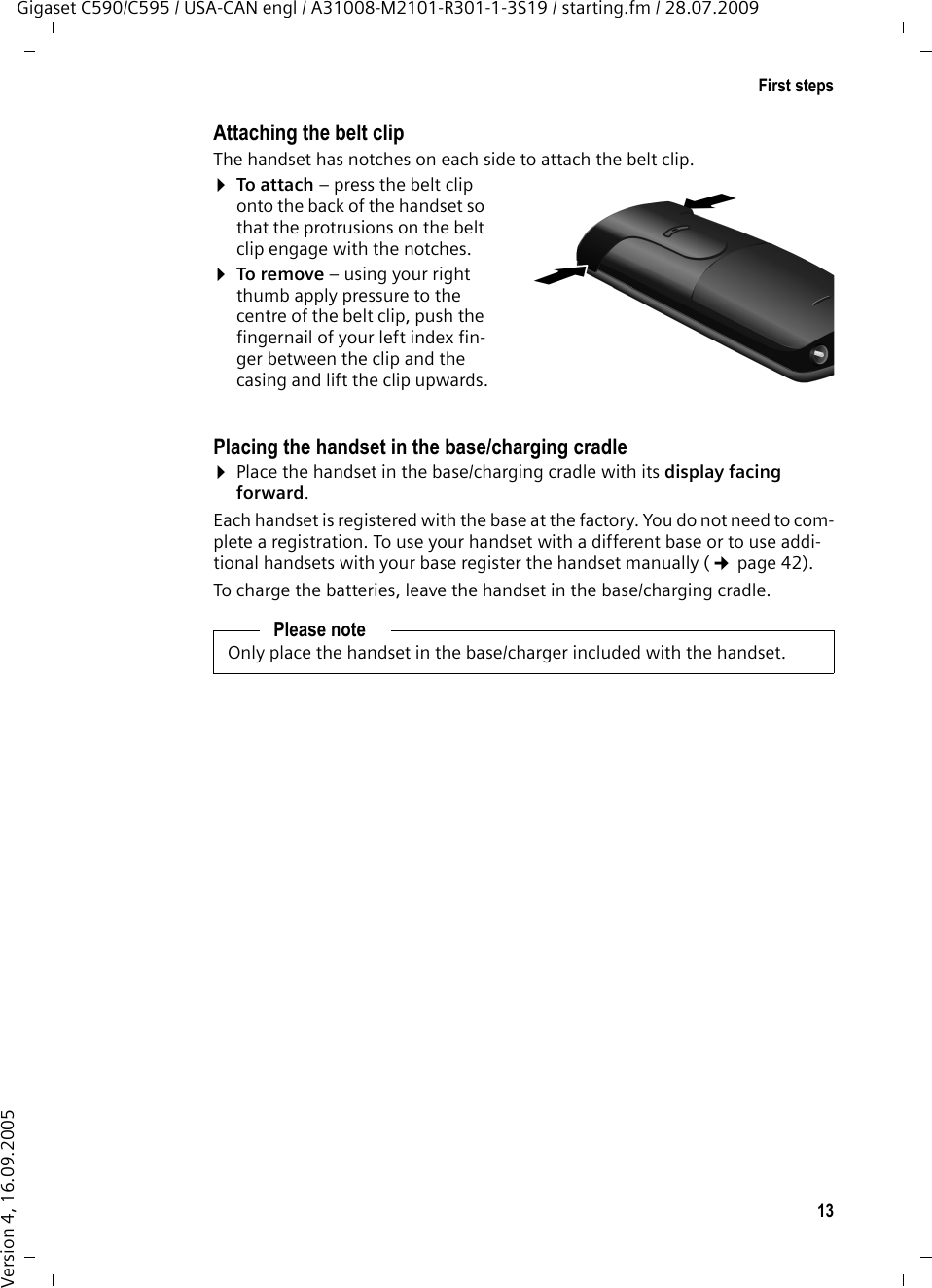 13First stepsGigaset C590/C595 / USA-CAN engl / A31008-M2101-R301-1-3S19 / starting.fm / 28.07.2009Version 4, 16.09.2005Attaching the belt clipThe handset has notches on each side to attach the belt clip.¤To attach – press the belt clip onto the back of the handset so that the protrusions on the belt clip engage with the notches.¤To remove – using your right thumb apply pressure to the centre of the belt clip, push the fingernail of your left index fin-ger between the clip and the casing and lift the clip upwards.Placing the handset in the base/charging cradle¤Place the handset in the base/charging cradle with its display facing forward. Each handset is registered with the base at the factory. You do not need to com-plete a registration. To use your handset with a different base or to use addi-tional handsets with your base register the handset manually (¢page 42).To charge the batteries, leave the handset in the base/charging cradle. Please noteOnly place the handset in the base/charger included with the handset.