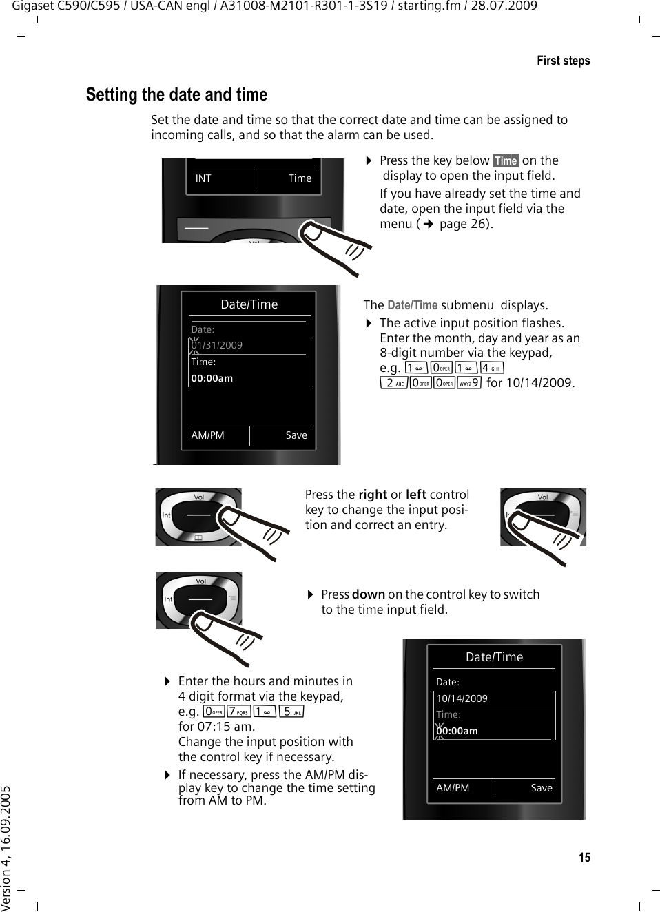 15First stepsGigaset C590/C595 / USA-CAN engl / A31008-M2101-R301-1-3S19 / starting.fm / 28.07.2009Version 4, 16.09.2005Setting the date and timeSet the date and time so that the correct date and time can be assigned to incoming calls, and so that the alarm can be used.Date/TimeDate:10/14/2009Time:00:00amAM/PM Save¤Press the key below §Time§ on the  display to open the input field. If you have already set the time and date, open the input field via the menu (¢page 26).The Date/Time submenu displays.¤The active input position flashes.Enter the month, day and year as an 8-digit number via the keypad, e.g. Q42QQO for 10/14/2009.Date/TimeDate:01/31/2009Time:00:00amAM/PM SaveINT TimePress the right or left control key to change the input posi-tion and correct an entry.¤Enter the hours and minutes in 4 digit format via the keypad, e.g. QM5 for 07:15 am.Change the input position with the control key if necessary.¤If necessary, press the AM/PM dis-play key to change the time setting from AM to PM.¤Press down on the control key to switch to the time input field.