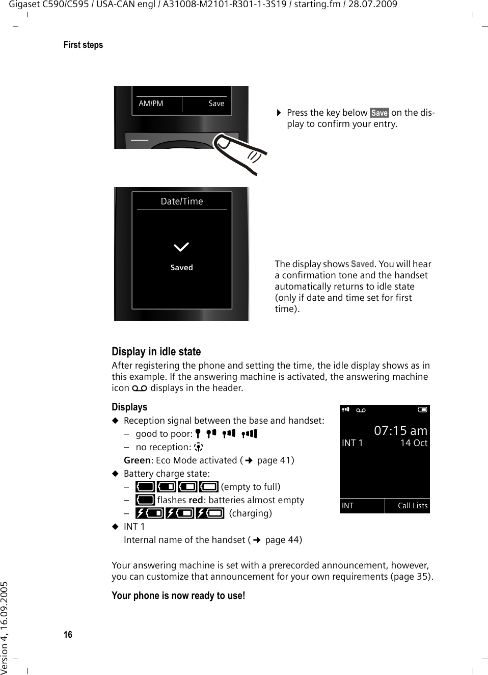 16First stepsGigaset C590/C595 / USA-CAN engl / A31008-M2101-R301-1-3S19 / starting.fm / 28.07.2009Version 4, 16.09.2005Display in idle stateAfter registering the phone and setting the time, the idle display shows as in this example. If the answering machine is activated, the answering machine icon Ãdisplays in the header.DisplaysuReception signal between the base and handset:– good to poor: ÒÑiÐ–no reception: |Green: Eco Mode activated (¢page 41)uBattery charge state:–yy{{ (empty to full) –y flashes red: batteries almost empty–xyx{x{(charging)uINT 1Internal name of the handset (¢page 44)Your answering machine is set with a prerecorded announcement, however, you can customize that announcement for your own requirements (page 35). Your phone is now ready to use! ¤Press the key below §Save§ on the dis-play to confirm your entry. The display shows Saved. You will hear a confirmation tone and the handset automatically returns to idle state (only if date and time set for first time).AM/PM SaveDate/Time‰Savedi Ã V07:15 amINT 1  14 OctINT Call Lists