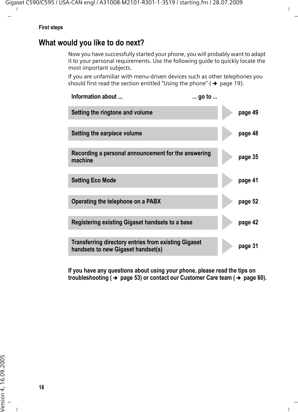 18First stepsGigaset C590/C595 / USA-CAN engl / A31008-M2101-R301-1-3S19 / starting.fm / 28.07.2009Version 4, 16.09.2005What would you like to do next?Now you have successfully started your phone, you will probably want to adapt it to your personal requirements. Use the following guide to quickly locate the most important subjects.If you are unfamiliar with menu-driven devices such as other telephones you should first read the section entitled &quot;Using the phone&quot; (¢page 19).If you have any questions about using your phone, please read the tips on troubleshooting (¢page 53) or contact our Customer Care team (¢page 60).Information about ...  ... go to ... Setting the ringtone and volume page 49Setting the earpiece volume page 48Recording a personal announcement for the answering machine page 35Setting Eco Mode page 41Operating the telephone on a PABX page 52Registering existing Gigaset handsets to a base page 42Transferring directory entries from existing Gigaset handsets to new Gigaset handset(s) page 31ggggggg