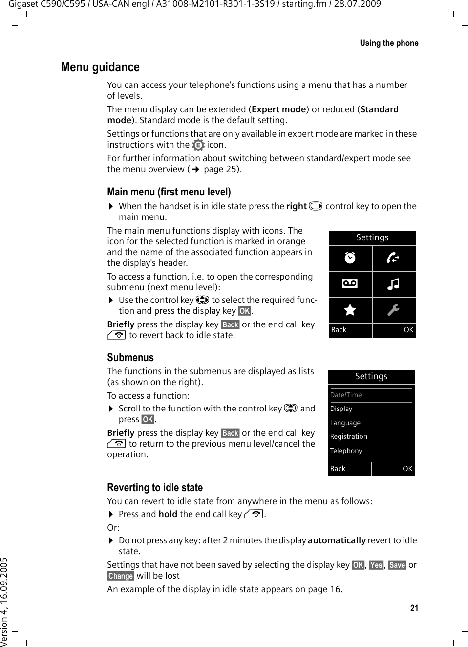 21Using the phoneGigaset C590/C595 / USA-CAN engl / A31008-M2101-R301-1-3S19 / starting.fm / 28.07.2009Version 4, 16.09.2005Menu guidanceYou can access your telephone&apos;s functions using a menu that has a number of levels. The menu display can be extended (Expert mode) or reduced (Standard mode). Standard mode is the default setting.Settings or functions that are only available in expert mode are marked in these instructions with the • icon. For further information about switching between standard/expert mode see the menu overview (¢page 25).Main menu (first menu level) ¤When the handset is in idle state press the right v control key to open the main menu.The main menu functions display with icons. The icon for the selected function is marked in orange and the name of the associated function appears in the display&apos;s header.To access a function, i.e. to open the corresponding submenu (next menu level):¤Use the control key p to select the required func-tion and press the display key §OK§. Briefly press the display key §Back§ or the end call key a to revert back to idle state.Submenus The functions in the submenus are displayed as lists (as shown on the right). To access a function:¤Scroll to the function with the control key q and press §OK§. Briefly press the display key §Back§ or the end call key a to return to the previous menu level/cancel the operation.Reverting to idle stateYou can revert to idle state from anywhere in the menu as follows:¤Press and hold the end call key a.Or:¤Do not press any key: after 2 minutes the display automatically revert to idle state.Settings that have not been saved by selecting the display key §OK§, §Yes§, §Save§ or §Change§ will be lostAn example of the display in idle state appears on page 16. SettingsìÊÌ×ÉÏBack OKSettingsDate/TimeDisplayLanguageRegistrationTelephonyBack OK