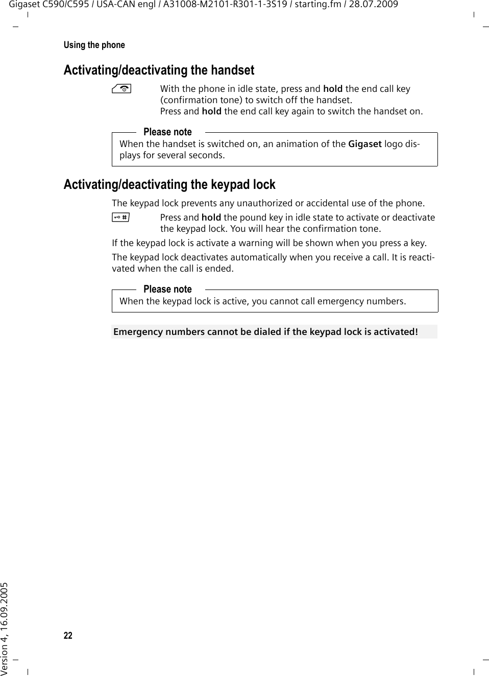 22Using the phoneGigaset C590/C595 / USA-CAN engl / A31008-M2101-R301-1-3S19 / starting.fm / 28.07.2009Version 4, 16.09.2005Activating/deactivating the handsetaWith the phone in idle state, press and hold the end call key (confirmation tone) to switch off the handset. Press and hold the end call key again to switch the handset on.Activating/deactivating the keypad lockThe keypad lock prevents any unauthorized or accidental use of the phone.#Press and hold the pound key in idle state to activate or deactivate the keypad lock. You will hear the confirmation tone. If the keypad lock is activate a warning will be shown when you press a key.The keypad lock deactivates automatically when you receive a call. It is reacti-vated when the call is ended.Please noteWhen the handset is switched on, an animation of the Gigaset logo dis-plays for several seconds.Please noteWhen the keypad lock is active, you cannot call emergency numbers.Emergency numbers cannot be dialed if the keypad lock is activated! 