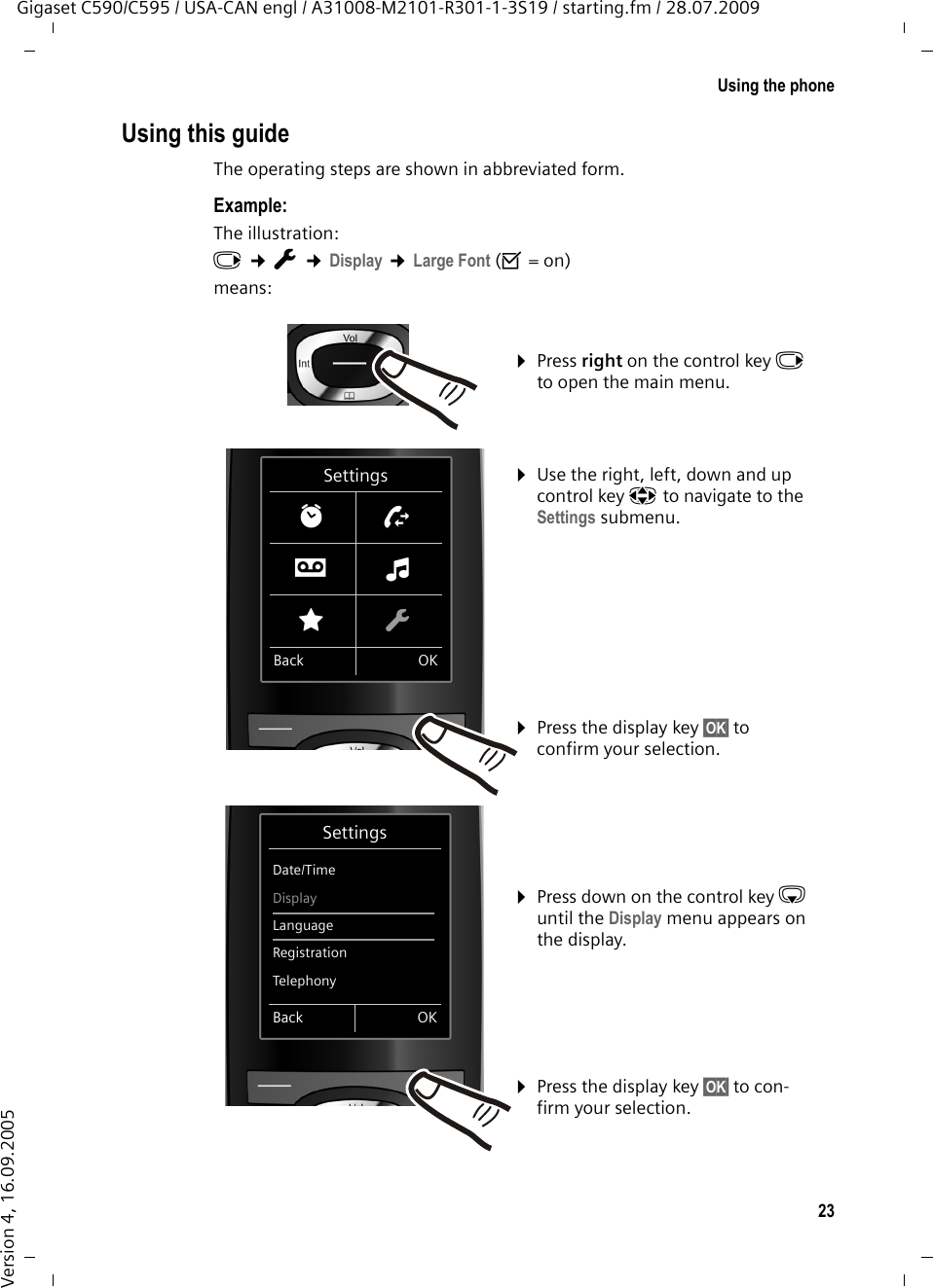 23Using the phoneGigaset C590/C595 / USA-CAN engl / A31008-M2101-R301-1-3S19 / starting.fm / 28.07.2009Version 4, 16.09.2005Using this guideThe operating steps are shown in abbreviated form.Example:The illustration:v ¢Ï ¢Display ¢Large Font (³=on)means:¤Press right on the control key v to open the main menu. ¤Use the right, left, down and up control key p to navigate to the Settings submenu. ¤Press the display key §OK§ to confirm your selection. ¤Press down on the control key s until the Display menu appears on the display. ¤Press the display key §OK§ to con-firm your selection. SettingsDate/TimeDisplayLanguageRegistrationTelephonyBack OKSettingsìÊÌïÉÏBack OK