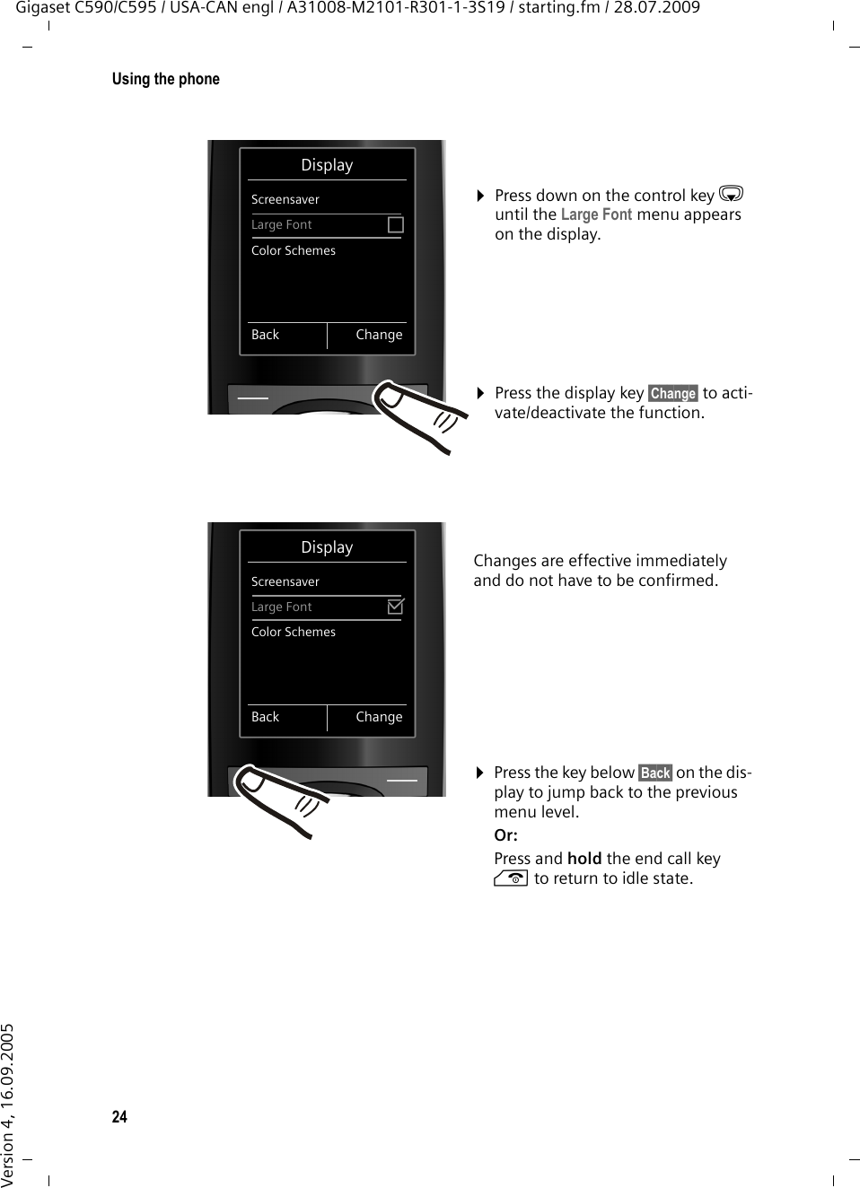 24Using the phoneGigaset C590/C595 / USA-CAN engl / A31008-M2101-R301-1-3S19 / starting.fm / 28.07.2009Version 4, 16.09.2005Changes are effective immediately and do not have to be confirmed. ¤Press down on the control key s until the Large Font menu appears on the display. ¤Press the display key §Change§ to acti-vate/deactivate the function. DisplayScreensaverLarge Font ³Color SchemesBack ChangeDisplayScreensaverLarge Font ´Color SchemesBack Change¤Press the key below §Back§ on the dis-play to jump back to the previous menu level. Or:Press and hold the end call key a to return to idle state.