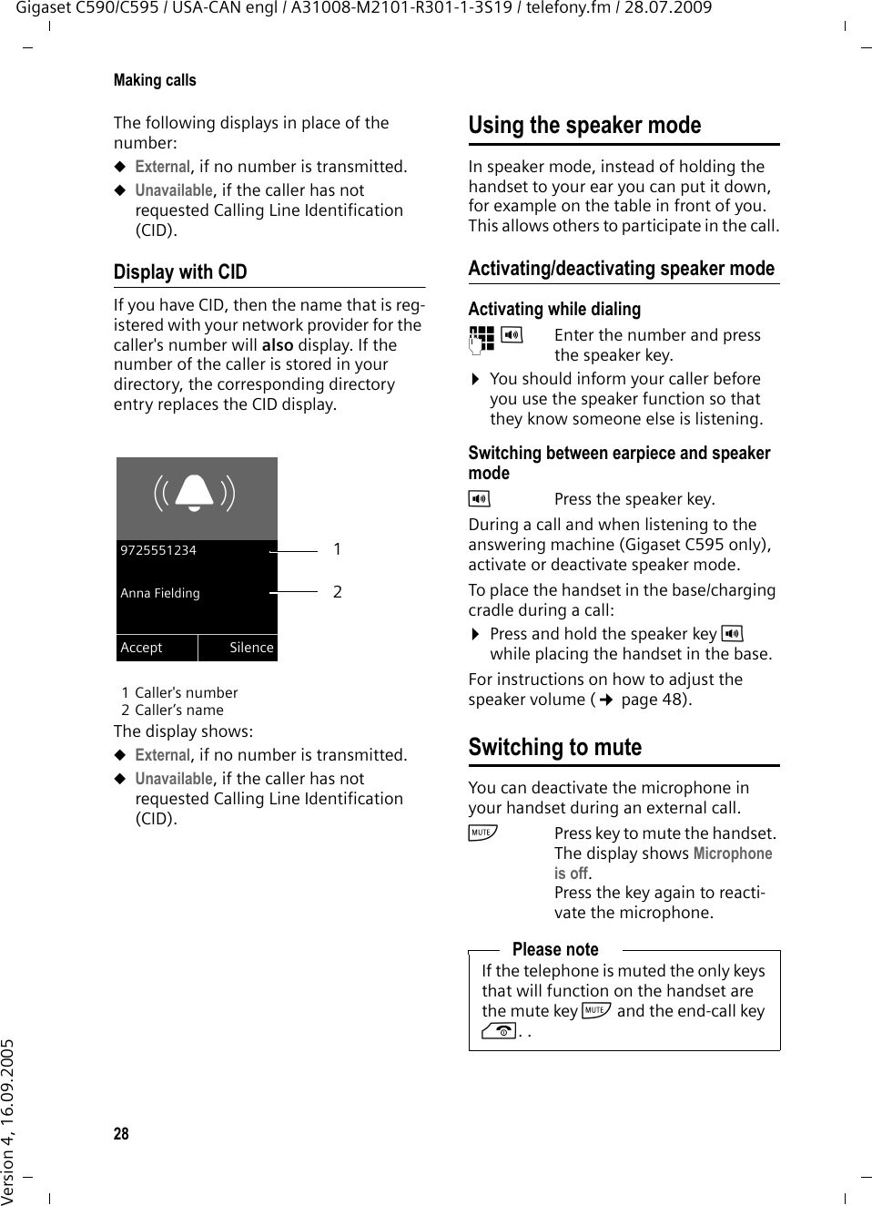 28Making callsGigaset C590/C595 / USA-CAN engl / A31008-M2101-R301-1-3S19 / telefony.fm / 28.07.2009Version 4, 16.09.2005The following displays in place of the number:uExternal, if no number is transmitted.uUnavailable, if the caller has not requested Calling Line Identification (CID). Display with CIDIf you have CID, then the name that is reg-istered with your network provider for the caller&apos;s number will also display. If the number of the caller is stored in your directory, the corresponding directory entry replaces the CID display.1 Caller&apos;s number 2 Caller’s name The display shows:uExternal, if no number is transmitted.uUnavailable, if the caller has not requested Calling Line Identification (CID). Using the speaker modeIn speaker mode, instead of holding the handset to your ear you can put it down, for example on the table in front of you. This allows others to participate in the call.Activating/deactivating speaker modeActivating while dialing ~d Enter the number and press the speaker key.¤You should inform your caller before you use the speaker function so that they know someone else is listening. Switching between earpiece and speaker modedPress the speaker key.During a call and when listening to the answering machine (Gigaset C595 only), activate or deactivate speaker mode.To place the handset in the base/charging cradle during a call:¤Press and hold the speaker key d while placing the handset in the base. For instructions on how to adjust the speaker volume (¢page 48). Switching to muteYou can deactivate the microphone in your handset during an external call. hPress key to mute the handset. The display shows Microphone is off.Press the key again to reacti-vate the microphone.Ø«Ú9725551234Anna FieldingAccept Silence21Please noteIf the telephone is muted the only keys that will function on the handset are the mute key h and the end-call key a. .
