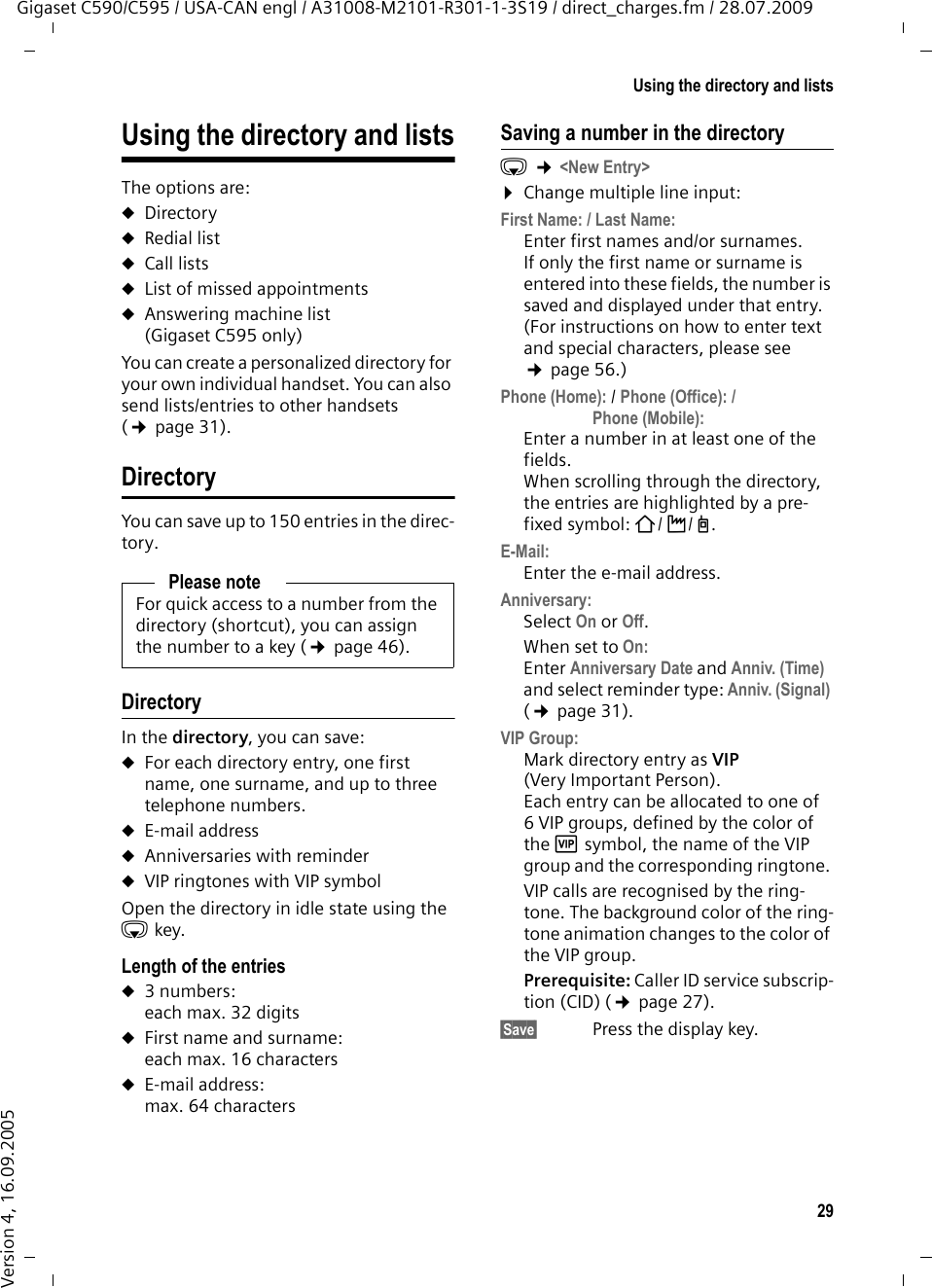 29Using the directory and listsGigaset C590/C595 / USA-CAN engl / A31008-M2101-R301-1-3S19 / direct_charges.fm / 28.07.2009Version 4, 16.09.2005Using the directory and listsThe options are: uDirectoryuRedial list uCall lists uList of missed appointmentsuAnswering machine list (Gigaset C595 only)You can create a personalized directory for your own individual handset. You can also send lists/entries to other handsets (¢page 31).DirectoryYou can save up to 150 entries in the direc-tory.DirectoryIn the directory, you can save: uFor each directory entry, one first name, one surname, and up to three telephone numbers. uE-mail addressuAnniversaries with reminderuVIP ringtones with VIP symbolOpen the directory in idle state using the s key. Length of the entriesu3 numbers: each max. 32 digitsuFirst name and surname: each max. 16 charactersuE-mail address: max. 64 charactersSaving a number in the directorys ¢&lt;New Entry&gt;¤Change multiple line input:First Name: / Last Name:Enter first names and/or surnames. If only the first name or surname is entered into these fields, the number is saved and displayed under that entry. (For instructions on how to enter text and special characters, please see ¢page 56.)Phone (Home): / Phone (Office): / Phone (Mobile):Enter a number in at least one of the fields. When scrolling through the directory, the entries are highlighted by a pre-fixed symbol: ä/ k/ l.E-Mail:Enter the e-mail address.Anniversary:Select On or Off.When set to On:Enter Anniversary Date and Anniv. (Time) and select reminder type: Anniv. (Signal) (¢page 31).VIP Group:Mark directory entry as VIP (Very Important Person). Each entry can be allocated to one of 6 VIP groups, defined by the color of the Æ symbol, the name of the VIP group and the corresponding ringtone. VIP calls are recognised by the ring-tone. The background color of the ring-tone animation changes to the color of the VIP group.Prerequisite: Caller ID service subscrip-tion (CID) (¢page 27).§Save§  Press the display key.Please noteFor quick access to a number from the directory (shortcut), you can assign the number to a key (¢page 46).
