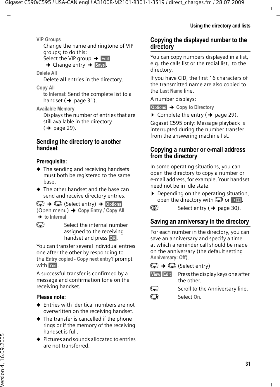 31Using the directory and listsGigaset C590/C595 / USA-CAN engl / A31008-M2101-R301-1-3S19 / direct_charges.fm / 28.07.2009Version 4, 16.09.2005VIP Groups Change the name and ringtone of VIP groups; to do this:Select the VIP group ¢§Edit§ ¢Change entry ¢§Save§.Delete AllDelete all entries in the directory.Copy Allto Internal: Send the complete list to a handset (¢page 31).Available Memory Displays the number of entries that are still available in the directory (¢page 29).Sending the directory to another handsetPrerequisite:uThe sending and receiving handsets must both be registered to the same base. uThe other handset and the base can send and receive directory entries.s ¢s(Select entry) ¢§Options§ (Open menu) ¢Copy Entry / Copy All ¢to Internal sSelect the internal number  assigned to the receiving handset and press §OK§. You can transfer several individual entries one after the other by responding to the Entry copied - Copy next entry? prompt with §Yes§.A successful transfer is confirmed by a message and confirmation tone on the receiving handset.Please note: uEntries with identical numbers are not overwritten on the receiving handset. uThe transfer is cancelled if the phone rings or if the memory of the receiving handset is full.uPictures and sounds allocated to entries are not transferred.Copying the displayed number to the directoryYou can copy numbers displayed in a list, e.g. the calls list or the redial list,  to the directory.If you have CID, the first 16 characters of the transmitted name are also copied to the Last Name line. A number displays: §Options§ ¢Copy to Directory¤Complete the entry (¢page 29). Gigaset C595 only: Message playback is interrupted during the number transfer from the answering machine list. Copying a number or e-mail address from the directory In some operating situations, you can open the directory to copy a number or e-mail address, for example. Your handset need not be in idle state.¤Depending on the operating situation, open the directory with s or Ó.qSelect entry (¢page 30).Saving an anniversary in the directory For each number in the directory, you can save an anniversary and specify a time at which a reminder call should be made on the anniversary (the default setting Anniversary: Off).s ¢s (Select entry)§View§ §Edit§  Press the display keys one after the other.sScroll to the Anniversary line.vSelect On.