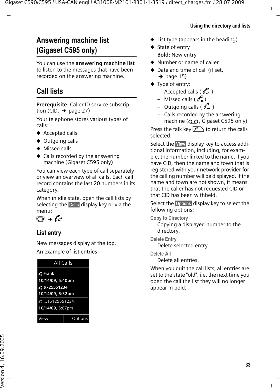 33Using the directory and listsGigaset C590/C595 / USA-CAN engl / A31008-M2101-R301-1-3S19 / direct_charges.fm / 28.07.2009Version 4, 16.09.2005Answering machine list (Gigaset C595 only)You can use the answering machine list to listen to the messages that have been recorded on the answering machine. Call listsPrerequisite: Caller ID service subscrip-tion (CID, ¢page 27)Your telephone stores various types of calls: uAccepted callsuOutgoing callsuMissed callsuCalls recorded by the answering machine (Gigaset C595 only)You can view each type of call separately or view an overview of all calls. Each call record contains the last 20 numbers in its category.When in idle state, open the call lists by selecting the §Calls§ display key or via the menu:v ¢ÊList entryNew messages display at the top.An example of list entries:uList type (appears in the heading) uState of entryBold: New entryuNumber or name of calleruDate and time of call (if set, ¢page 15)uType of entry: – Accepted calls ( › )– Missed calls ( ™)– Outgoing calls ( š )– Calls recorded by the answering machine (Ã, Gigaset C595 only)Press the talk key c to return the calls selected.Select the §View§ display key to access addi-tional information, including, for exam-ple, the number linked to the name. If you have CID, then the name and town that is registered with your network provider for the calling number will be displayed. If the name and town are not shown, it means that the caller has not requested CID or that CID has been withheld. Select the §Options§ display key to select the following options:Copy to Directory Copying a displayed number to the directory.Delete Entry Delete selected entry.Delete All Delete all entries.When you quit the call lists, all entries are set to the state &quot;old&quot;, i.e. the next time you open the call the list they will no longer appear in bold.All Calls™ Frank10/14/09, 5:40pmš 972555123410/14/09, 5:32pm™ ...1512555123410/14/09, 5:07pmView Options