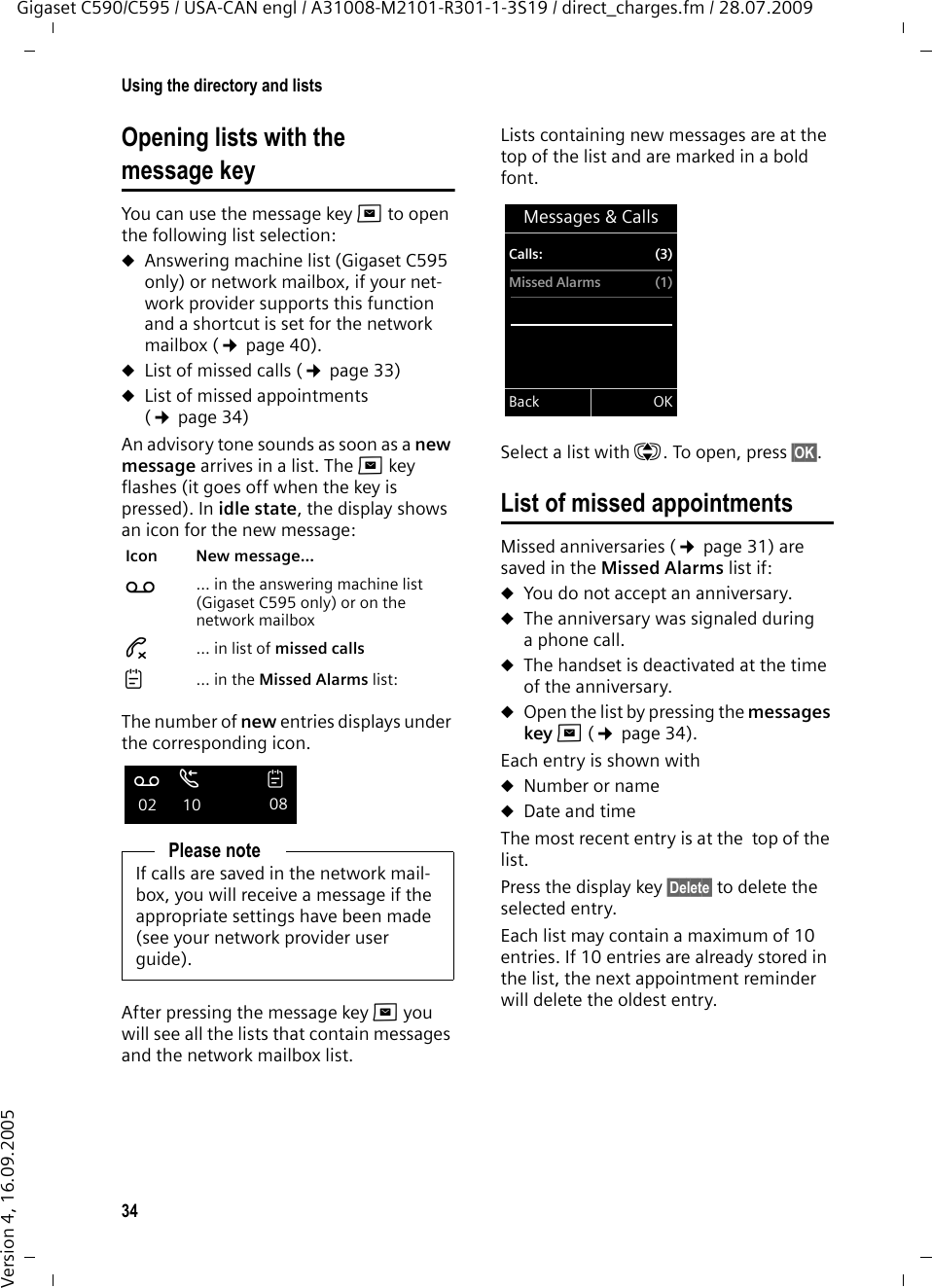 34Using the directory and listsGigaset C590/C595 / USA-CAN engl / A31008-M2101-R301-1-3S19 / direct_charges.fm / 28.07.2009Version 4, 16.09.2005Opening lists with the message key You can use the message key f to open the following list selection:uAnswering machine list (Gigaset C595 only) or network mailbox, if your net-work provider supports this function and a shortcut is set for the network mailbox (¢page 40).uList of missed calls (¢page 33)uList of missed appointments (¢page 34)An advisory tone sounds as soon as a new message arrives in a list. The f key flashes (it goes off when the key is pressed). In idle state, the display shows an icon for the new message: The number of new entries displays under the corresponding icon.After pressing the message key f you will see all the lists that contain messages and the network mailbox list.Lists containing new messages are at the top of the list and are marked in a bold font.Select a list with q. To open, press §OK§.List of missed appointmentsMissed anniversaries (¢page 31) are saved in the Missed Alarms list if: uYou do not accept an anniversary.uThe anniversary was signaled during a phone call.uThe handset is deactivated at the time of the anniversary.uOpen the list by pressing the messages key f (¢page 34). Each entry is shown with uNumber or nameuDate and time The most recent entry is at the  top of the list.Press the display key §Delete§ to delete the selected entry.Each list may contain a maximum of 10 entries. If 10 entries are already stored in the list, the next appointment reminder will delete the oldest entry. Icon New message... Ã ... in the answering machine list (Gigaset C595 only) or on the network mailbox™ ... in list of missed calls ... in the Missed Alarms list:Please noteIf calls are saved in the network mail-box, you will receive a message if the appropriate settings have been made (see your network provider user guide).Ãœ 02  10 08Messages &amp; CallsCalls: (3)Missed Alarms (1)Back OK